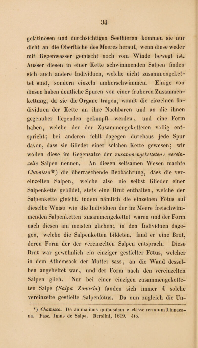 gelatinösen und durchsichtigen Seethieren kommen sie nur dicht an die Oberfläche des Meeres herauf, wenn diese weder mit Regenwasser gemischt noch vom Winde bewegt ist. Ausser diesen in einer Kette schwimmenden Salpen finden sich auch andere Individuen, welche nicht zusammengeket¬ tet sind, sondern einzeln umherschwimmen. Einige von diesen haben deutliche Spuren von einer früheren Zusammen¬ kettung, da sie die Organe tragen, womit die einzelnen In¬ dividuen der Kette an ihre Nachbaren und an die ihnen gegenüber liegenden geknüpft werden, und eine Form haben, welche der der Zusammengeketteten völlig ent¬ spricht; bei anderen fehlt dagegen durchaus jede Spur davon, dass sie Glieder einer solchen Kette gewesen; wir wollen diese im Gegensätze der zusammengeketteten: verein¬ zelte Salpen nennen. An diesen seltsamen Wesen machte Chamissodie überraschende Beobachtung, dass die ver¬ einzelten Salpen, welche also nie selbst Glieder einer Salpenkette gebildet, stets eine Brut enthalten, welche der Salpenkette gleicht, indem nämlich die einzelnen Fötus auf dieselbe Weise wie die Individuen der im Meere freischwim¬ menden Salpenketten zusammengekettet waren und der Form nach diesen am meisten glichen; in den Individuen dage¬ gen, welche die Salpenketten bildeten, fand er eine Brut, deren Form der der vereinzelten Salpen entsprach. Diese Brut war gewöhnlich ein einziger gestielter Fötus, welcher in dem Athemsack der Mutter sass, an die Wand dessel¬ ben angeheftet war, und der Form nach den vereinzelten Salpen glich. Nur bei einer einzigen zusammengekette¬ ten Salpe (Salpa Zonaria) fanden sich immer 4 solche vereinzelte gestielte Salpenfötus. Da nun zugleich die Un- *) Chamisso. De animalibus quibusdam e classc vermium Linnaea- na. Fase, lmus de Salpa. Berolini, 1819. 4to.