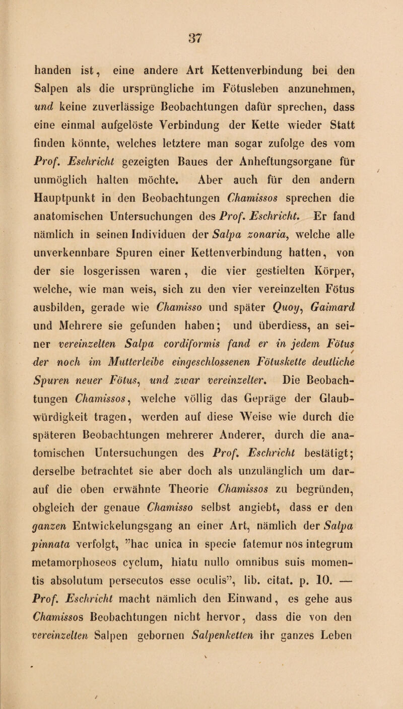 handen ist, eine andere Art Kettenverbindung bei den Salpen als die ursprüngliche im Fötusleben anzunehmen, und keine zuverlässige Beobachtungen dafür sprechen, dass eine einmal aufgelöste Verbindung der Kette wieder Statt finden könnte, welches letztere man sogar zufolge des vom Prof. Esehricht gezeigten Baues der Anheftungsorgane für unmöglich halten möchte. Aber auch für den andern Hauptpunkt in den Beobachtungen Chamissos sprechen die anatomischen Untersuchungen des Prof. Esehricht. Er fand nämlich in seinen Individuen der Salpa zonaria, welche alle unverkennbare Spuren einer Kettenverbindung hatten, von der sie losgerissen waren, die vier gestielten Körper, welche, wie man weis, sich zu den vier vereinzelten Fötus ausbilden, gerade wie Chamisso und später Quoy, Gaimard und Mehrere sie gefunden haben; und überdiess, an sei¬ ner vereinzelten Salpa cordiformis fand er in jedem Fötus der noch im Mutterleibe eingeschlossenen Fötuskette deutliche Spuren neuer Fötus, und zwar vereinzelter. Die Beobach¬ tungen Chamissos, welche völlig das Gepräge der Glaub¬ würdigkeit tragen, werden auf diese Weise wie durch die späteren Beobachtungen mehrerer Anderer, durch die ana¬ tomischen Untersuchungen des Prof. Esehricht bestätigt; derselbe betrachtet sie aber doch als unzulänglich um dar¬ auf die oben erwähnte Theorie Chamissos zu begründen, obgleich der genaue Chamisso selbst angiebt, dass er den ganzen Entwickelungsgang an einer Art, nämlich der Salpa pinnata verfolgt, ”hac unica in specie fatemur nos integrum metamorphoseos cyclum, hiatu nullo Omnibus suis momen- tis absolutum persecutos esse oculis”, lib. citat. p. 10. — Prof. Esehricht macht nämlich den Einwand, es gehe aus Chamissos Beobachtungen nicht hervor, dass die von den vereinzelten Salpen gebornen Salpenketten ihr ganzes Leben /