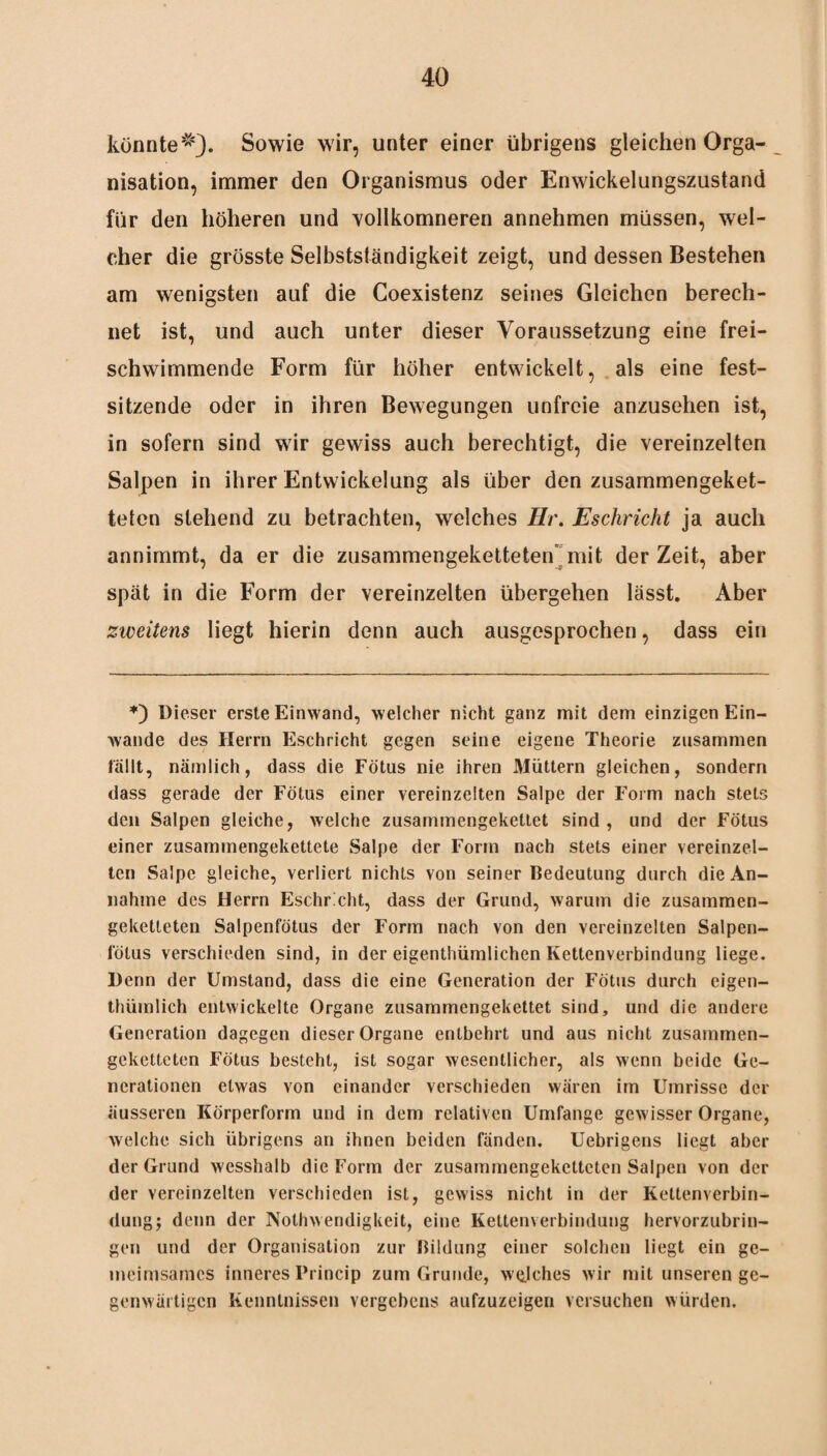 konnteSowie wir, unter einer übrigens gleichen Orga¬ nisation, immer den Organismus oder Enwiekelungszustand für den höheren und vollkomneren annehmen müssen, wel¬ cher die grösste Selbstständigkeit zeigt, und dessen Bestehen am wenigsten auf die Coexistenz seines Gleichen berech¬ net ist, und auch unter dieser Voraussetzung eine frei¬ schwimmende Form für höher entwickelt, als eine fest¬ sitzende oder in ihren Bewegungen unfreie anzusehen ist, in sofern sind wir gewiss auch berechtigt, die vereinzelten Salpen in ihrer Entwickelung als über den zusammengeket¬ teten stehend zu betrachten, welches Hr. Eschricht ja auch annimmt, da er die zusammengeketteten mit der Zeit, aber spät in die Form der vereinzelten übergehen lässt. Aber zweitens liegt hierin denn auch ausgesprochen, dass ein 0 Dieser erste Einwand, welcher nicht ganz mit dem einzigen Ein- wande des Herrn Eschricht gegen seine eigene Theorie zusammen lallt, nämlich, dass die Fötus nie ihren Müttern gleichen, sondern dass gerade der Fötus einer vereinzelten Salpe der Form nach stets den Salpen gleiche, welche zusammengekettet sind, und der Fötus einer zusammengekettete Salpe der Form nach stets einer vereinzel¬ ten Salpe gleiche, verliert nichts von seiner Bedeutung durch die An¬ nahme des Herrn Eschricht, dass der Grund, warum die zusammen¬ geketteten Salpenfötus der Form nach von den vereinzelten Salpen¬ fötus verschieden sind, in der eigentümlichen Kettenverbindung liege. Denn der Umstand, dass die eine Generation der Fötus durch eigen¬ tümlich entwickelte Organe zusammengekettet sind, und die andere Generation dagegen dieser Organe entbehrt und aus nicht zusammen¬ geketteten Fötus besteht, ist sogar wesentlicher, als wenn beide Ge¬ nerationen etwas von einander verschieden wären im Umrisse der äusseren Körperform und in dem relativen Umfange gewisser Organe, welche sich übrigens an ihnen beiden fänden. Uebrigens liegt aber der Grund wesshalb die Form der zusammengeketteten Salpen von der der vereinzelten verschieden ist, gewiss nicht in der Kettenverbin¬ dung; denn der Nolhwendigkeit, eine Kettenverbindung hervorzubrin¬ gen und der Organisation zur Bildung einer solchen liegt ein ge- meimsames inneres Princip zum Grunde, welches wir mit unseren ge¬ genwärtigen Kenntnissen vergebens aufzuzeigen versuchen würden.