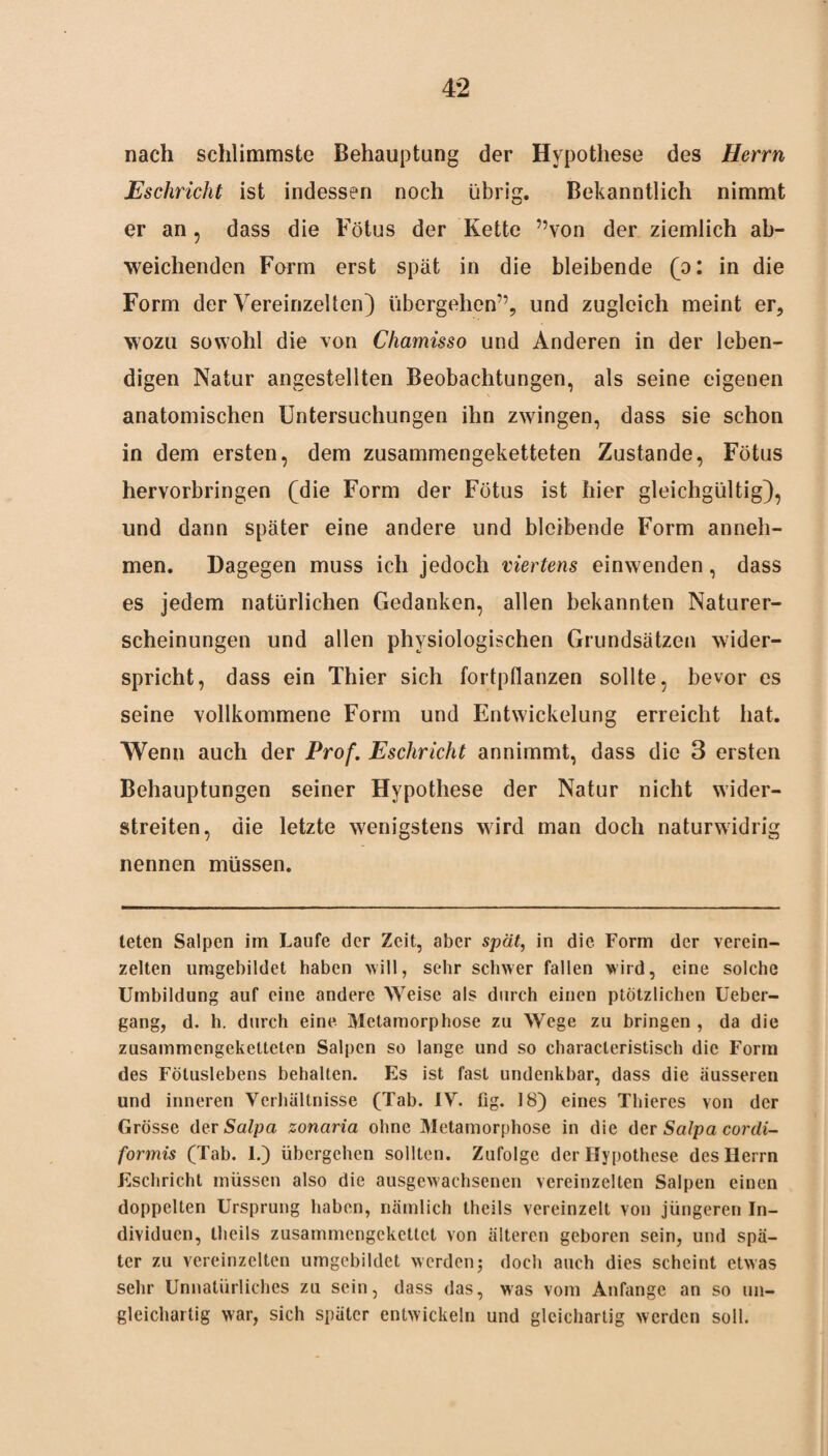 nach schlimmste Behauptung der Hypothese des Herrn Eschricht ist indessen noch übrig. Bekanntlich nimmt er an, dass die Fötus der Kette ”von der ziemlich ab¬ weichenden Form erst spät in die bleibende (o: in die Form der Vereinzelten) übergehen”, und zugleich meint er, wozu sowohl die von Chamisso und Anderen in der leben¬ digen Natur angestellten Beobachtungen, als seine eigenen anatomischen Untersuchungen ihn zwingen, dass sie schon in dem ersten, dem zusammengeketteten Zustande, Fötus hervorbringen (die Form der Fötus ist hier gleichgültig), und dann später eine andere und bleibende Form anneh¬ men. Dagegen muss ich jedoch viertens einwenden, dass es jedem natürlichen Gedanken, allen bekannten Naturer¬ scheinungen und allen physiologischen Grundsätzen wider¬ spricht, dass ein Thier sich fortpflanzen sollte, bevor es seine vollkommene Form und Entwickelung erreicht hat. Wenn auch der Prof. Eschricht an nimmt, dass die 3 ersten Behauptungen seiner Hypothese der Natur nicht wider¬ streiten, die letzte wenigstens wird man doch naturwidrig nennen müssen. teten Salpen im Laufe der Zeit, aber spät, in die Form der verein¬ zelten umgebildet haben will, sehr schwer fallen wird, eine solche Umbildung auf eine andere Weise als durch einen plötzlichen Ueber- gang, d. h. durch eine Metamorphose zu Wege zu bringen , da die zusammengeketteten Salpen so lange und so characteristisch die Form des Fötuslebens behalten. Es ist fast undenkbar, dass die äusseren und inneren Verhältnisse (Tab. IV. fig. 18) eines Thieres von der Grösse der Salpa zonaria ohne Metamorphose in die der Salpa cordi- formis (Tab. I.) übergehen sollten. Zufolge der Hypothese des Herrn Eschricht müssen also die ausgewachsenen vereinzelten Salpen einen doppelten Ursprung haben, nämlich theils vereinzelt von jüngeren In¬ dividuen, llieils zusammengekettet von älteren geboren sein, und spä¬ ter zu vereinzelten umgcbildet werdenj doch auch dies scheint etwas sehr Unnatürliches zu sein, dass das, was vom Anfänge an so un¬ gleichartig war, sich später entwickeln und gleichartig werden soll.