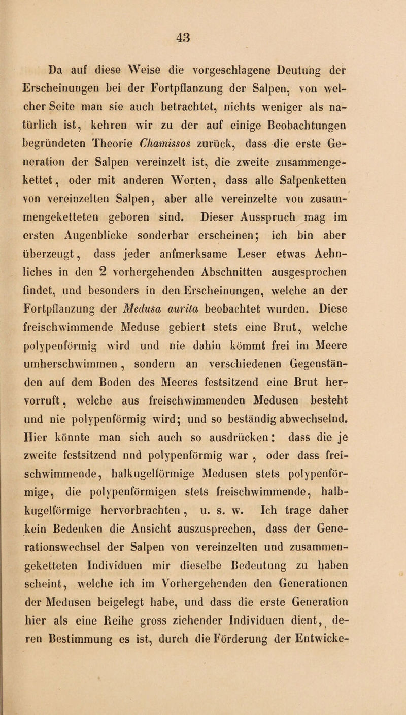 Da auf diese Weise die vorgeschlagene Deutung der Erscheinungen bei der Fortpflanzung der Salpen, von wel¬ cher Seite man sie auch betrachtet, nichts weniger als na¬ türlich ist, kehren wir zu der auf einige Beobachtungen begründeten Theorie Chamissos zurück, dass die erste Ge¬ neration der Salpen vereinzelt ist, die zweite zusammenge¬ kettet, oder mit anderen Worten, dass alle Salpenketten von vereinzelten Salpen, aber alle vereinzelte von zusam¬ mengeketteten geboren sind. Dieser Ausspruch mag im ersten Augenblicke sonderbar erscheinen ; ich bin aber überzeugt, dass jeder anfmerksame Leser etwas Aehn- liches in den 2 vorhergehenden Abschnitten ausgesprochen findet, und besonders in den Erscheinungen, welche an der Fortpflanzung der Medusa aurita beobachtet wurden. Diese freischwimmende Meduse gebiert stets eine Brut, wrelche polypenförmig wird und nie dahin kömmt frei im Meere umherschwimmen, sondern an verschiedenen Gegenstän¬ den auf dem Boden des Meeres festsitzend eine Brut her¬ vorruft , welche aus freischwimmenden Medusen besteht und nie polypenförmig wird; und so beständig abwechselnd. Hier könnte man sich auch so ausdrücken: dass die je zweite festsitzend nnd polypenförmig war , oder dass frei¬ schwimmende, halkugelförmige Medusen stets polypenför¬ mige, die polypenförmigen stets freischwimmende, halb¬ kugelförmige hervorbrachten, u. s. w. Ich trage daher kein Bedenken die Ansicht auszusprechen, dass der Gene¬ rationswechsel der Salpen von vereinzelten und zusammen¬ geketteten Individuen mir dieselbe Bedeutung zu haben scheint, welche ich im Vorhergehenden den Generationen der Medusen beigelegt habe, und dass die erste Generation hier als eine Reihe gross ziehender Individuen dient, de¬ ren Bestimmung es ist, durch die Förderung der Entwiche-