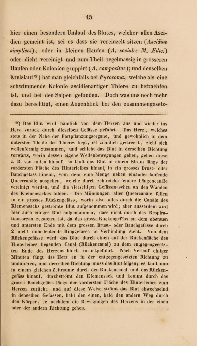 hier einen besondern Umlauf des Blutes, welcher allen Asci- dien gemeint ist, sei es dass sie vereinzelt sitzen QAscidiae simplices), oder in kleinen Haufen (A. sociales M. Echo,) oder dicht vereinigt und zum Theil regelmässig in grösseren Haufen oder Kolonien gruppirt (A. compositae~)\ und denselben Kreislauf1«') hat man gleichfalls bei Pyrosoma, welche als eine schwimmende Kolonie ascidienartiger Thiere zu betrachten ist, und bei den Salpen gefunden. Doch was uns noch mehr dazu berechtigt, einen Augenblick bei den zusammengesetz- #) Das Blut wird nämlich von dem Herzen aus und wieder ins Herz zurück durch dieselben Gefässe geführt. Das Herz, welches stets in der Nähe- der Fortpflanzungsorgane, und gewöhnlich in dem untersten Theile des Thieres liegt, ist ziemlich gestreckt, zieht sich wellenförmig zusammen, und schiebt das Blut in derselben Richtung vorwärts, worin dessen eigene Wellenbewegungen gehen; gehen diese z. B. von unten hinauf, so läuft das Blut in einem Strom längs der vordersten Fläche des Hinterleibes hinauf, in ein grosses Brust- oder Bauchgefäss hinein, vom dem eine Menge neben einander laufende Queercanäle ausgehen, welche durch zahlreiche feinere Längencanäle vereinigt werden, und die vierseitigen Gefässmaschen an den Wänden des Kiemensackes bilden. Die Mündungen aller Queercanäle fallen in ein grosses Rückengefäss, worin also alles durch die Canäle des Kiemensacks geströmte Blut aufgenommen wird; aber ausserdem wird hier auch einiges Blut aufgenommen, dass nicht durch das Respira¬ tionsorgan gegangen ist, da das grosse Rückengefäss an dem obersten und untersten Ende mit dem grossen Brust- oder Bauchgefässe durch 2 nicht unbedeutende Ringgefässe in Verbindung steht. Von dem Riickengefässe wird das Blut durch einen auf der Rückenfläche des Hinterleibes liegenden Canal (Rückencanal) zu dem entgegengesetz¬ ten Ende des Herzens hinab zurückgeführt. Nach Verlauf einiger Minuten fängt das Herz an in der entgegengesetzten Richtung zu undulieren, und derselben Richtung muss das Blut folgen; es läuft nun in einem gleichen Zeiträume durch den Rückencanal und das Rücken¬ gefäss hinauf, durchströmt den Kiemensack und kommt durch das grosse Bauchgefäss längs der vordersten Fläche des Hinterleibes zum Herzen zurück; und auf diese Weise strömt das Blut abwechselnd in denselben Gefässen, bald den einen, bald den andern Weg durch den Körper, je nachdem die Bewegungen des Herzens in der einen oder der andern Richtung gehen. „