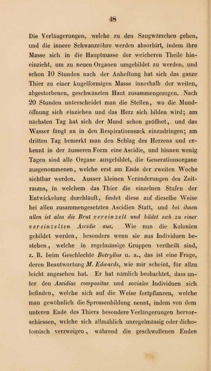 Die Verlängerungen, welche zu den Saugwärzchen gehen, und die innere Schwanzröhre werden absorbirt, indem ihre Masse sich in die Hauptmasse der weicheren Theile hin¬ einzieht, um zu neuen Organen umgebildet zu werden, und schon 10 Stunden nach der Anheftung hat sich das ganze Thier zu einer kugelförmigen Masse innerhalb der wTeiten, abgestorbenen, geschwänzten Haut zusammengezogen. Nach 20 Stunden unterscheidet man die Stellen, wo die Mund- öfTnung sich einziehen und das Herz sich bilden wird; am nächsten Tag hat sich der Mund schon geöffnet, und das Wasser fängt an in den Respirationssack einzudringen; am dritten Tag bemerkt man den Schlag des Herzens und er¬ kennt in der äusseren Form eine Ascidie, und binnen wenig Tagen sind alle Organe ausgebildet, die Generationsorgane ausgenommenen, welche erst am Ende der zweiten Woche sichtbar werden. Ausser kleinen Veränderungen des Zeit¬ raums, in welchem das Thier die einzelnen Stufen der Entwickelung durchläuft, findet diese auf dieselbe Weise bei allen zusammengesetzten Ascidien Statt, und bei ihnen allen ist also die Brut v er ein zeit und bildet sich zu einer v er einzelten Ascidie aus. Wie nun die Kolonien gebildet werden, besonders wenn sie aus Individuen be¬ stehen , welche in regelmässige Gruppen vertheilt sind, z. B. beim Geschlechte Botryllus u. a., das ist eine Frage, deren Beantwortung M. Edwards, wie mir scheint, für allzu leicht angesehen hat. Er hat nämlich beobachtet, dass un¬ ter den Ascidiae compositae und sociales Individuen sich befinden, welche sich auf die Weise fortpflanzen, welche man gewöhnlich die Sprossenbildung nennt, indem von dem unteren Ende des Thiers besondere Verlängerungen hervor- schiessen, welche sich allmählich unregelmässig oder dicho- tomisch verzweigen, während die geschwollenen Enden