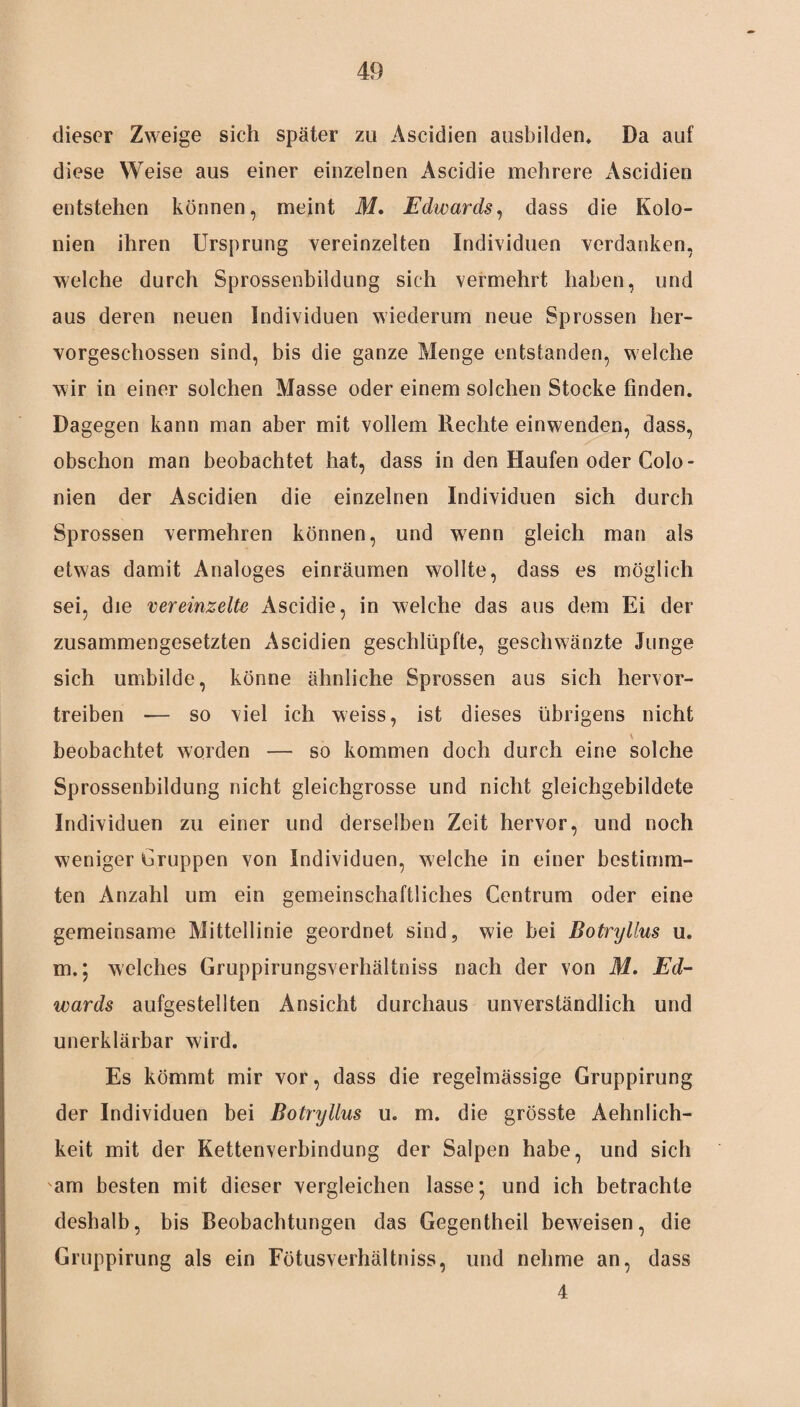dieser Zweige sich später zu Ascidien ausbilden* Da auf diese Weise aus einer einzelnen Ascidie mehrere Ascidien entstehen können, meint M, Edwards, dass die Kolo¬ nien ihren Ursprung vereinzelten Individuen verdanken, welche durch Sprossenbildung sich vermehrt haben, und aus deren neuen Individuen wiederum neue Sprossen her¬ vorgeschossen sind, bis die ganze Menge entstanden, welche wir in einer solchen Masse oder einem solchen Stocke finden. Dagegen kann man aber mit vollem Rechte einwenden, dass, obschon man beobachtet hat, dass in den Haufen oder Colo - nien der Ascidien die einzelnen Individuen sich durch Sprossen vermehren können, und w7enn gleich man als etwas damit Analoges einräumen wollte, dass es möglich sei, die vereinzelte Ascidie, in welche das aus dem Ei der zusammengesetzten Ascidien geschlüpfte, geschwänzte Junge sich umbilde, könne ähnliche Sprossen aus sich hervor¬ treiben — so viel ich weiss, ist dieses übrigens nicht \ beobachtet worden — so kommen doch durch eine solche Sprossenbildung nicht gleichgrosse und nicht gleichgebildete Individuen zu einer und derselben Zeit hervor, und noch weniger Gruppen von Individuen, welche in einer bestimm¬ ten Anzahl um ein gemeinschaftliches Centrum oder eine gemeinsame Mittellinie geordnet sind, wie bei Botrylius u. m.; welches Gruppirungsverhältniss nach der von M. Ed¬ wards aufgestellten Ansicht durchaus unverständlich und unerklärbar wird. Es kömmt mir vor, dass die regelmässige Gruppirung der Individuen bei Botrylius u. m. die grösste Aehnlich- keit mit der Kettenverbindung der Salpen habe, und sich am besten mit dieser vergleichen lasse; und ich betrachte deshalb, bis Beobachtungen das Gegentheil beweisen, die Gruppirung als ein Fötusverhältniss, und nehme an, dass 4