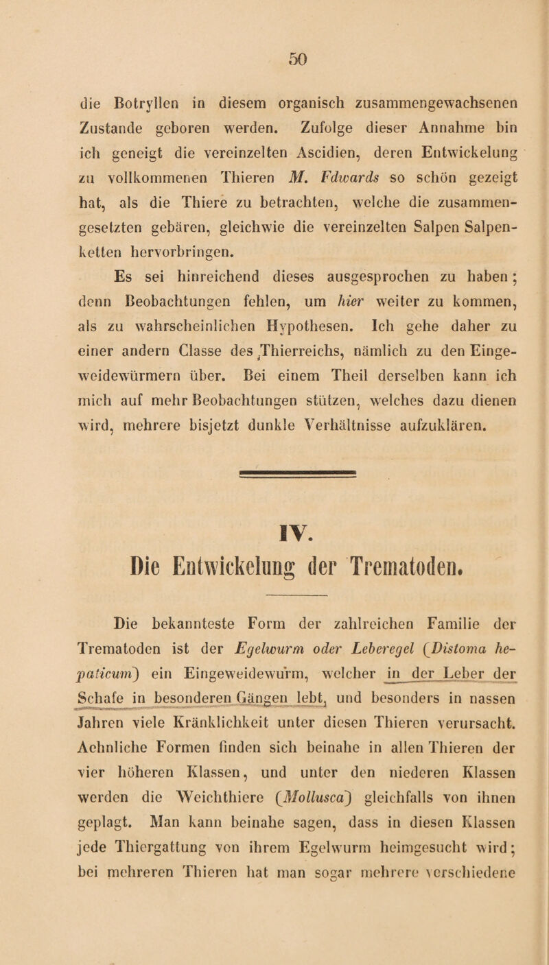 die Botryllen in diesem organisch zusammengewachsenen Zustande geboren werden. Zufolge dieser Annahme bin ich geneigt die vereinzelten Ascidien, deren Entwickelung zu vollkommenen Thieren M. Fdwards so schön gezeigt hat, als die Thiere zu betrachten, welche die zusammen¬ gesetzten gebären, gleichwie die vereinzelten Salpen Salpen- ketten hervorbringen. Es sei hinreichend dieses ausgesprochen zu haben; denn Beobachtungen fehlen, um hier weiter zu kommen, als zu wahrscheinlichen Hypothesen. Ich gehe daher zu einer andern Classe des .Thierreichs, nämlich zu den Einge¬ weidewürmern über. Bei einem Theil derselben kann ich mich auf mehr Beobachtungen stützen, welches dazu dienen wird, mehrere bisjetzt dunkle Verhältnisse aufzuklären. IV. Die Entwickelung der Trematoden. Die bekannteste Form der zahlreichen Familie der Trematoden ist der Egelwurm oder Leberegel (Distoma he¬ paticum) ein Eingeweidewurm, welcher in der Leber der Schafe in besonderen Gängen lebt, und besonders in nassen Jahren viele Kränklichkeit unter diesen Thieren verursacht. Achnliche Formen finden sich beinahe in allen Thieren der vier höheren Klassen, und unter den niederen Klassen werden die Weichthiere (Mollusca) gleichfalls von ihnen geplagt. Man kann beinahe sagen, dass in diesen Klassen jede Thiergattung von ihrem Egelwurm heimgesucht wird; bei mehreren Thieren hat man sogar mehrere verschiedene