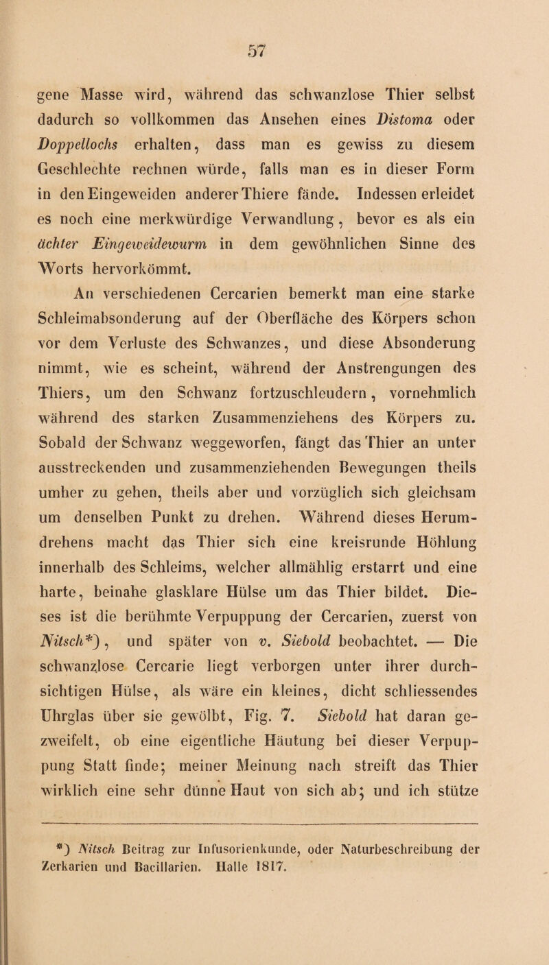 gene Masse wird, während das schwanzlose Thier selbst dadurch so vollkommen das Ansehen eines Distoma oder Doppellochs erhalten, dass man es gewiss zu diesem Geschlechte rechnen würde, falls man es in dieser Form in denEingeweiden anderer Thiere fände. Indessen erleidet es noch eine merkwürdige Verwandlung , bevor es als ein achter Eingeweidewurm in dem gewöhnlichen Sinne des Worts hervorkömmt. An verschiedenen Cercarien bemerkt man eine starke Schleimabsonderung auf der Oberfläche des Körpers schon vor dem Verluste des Schwanzes, und diese Absonderung nimmt, wie es scheint, während der Anstrengungen des Thiers, um den Schwanz fortzuschleudern, vornehmlich während des starken Zusammenziehens des Körpers zu. Sobald der Schwanz weggeworfen, fängt das Thier an unter ausstreckenden und zusammenziehenden Bewegungen theils umher zu gehen, theils aber und vorzüglich sich gleichsam um denselben Punkt zu drehen. Während dieses Herum - drehens macht das Thier sich eine kreisrunde Höhlung innerhalb des Schleims, welcher allmählig erstarrt und eine harte, beinahe glasklare Hülse um das Thier bildet. Die¬ ses ist die berühmte Verpuppung der Cercarien, zuerst von Nitsch*), und später von v. Siebold beobachtet. — Die schwanzlose Cercarie liegt verborgen unter ihrer durch¬ sichtigen Hülse, als wäre ein kleines, dicht schliessendes Uhrglas über sie gewölbt, Fig. 7. Siebold hat daran ge- zweifelt, ob eine eigentliche Häutung bei dieser Verpup¬ pung Statt finde; meiner Meinung nach streift das Thier wirklich eine sehr dünne Haut von sich ab; und ich stütze *) Nitsch Beitrag zur Infusorienkunde, oder Naturbeschreibung der Zerkarien und Bacillarien. Halle 1817.