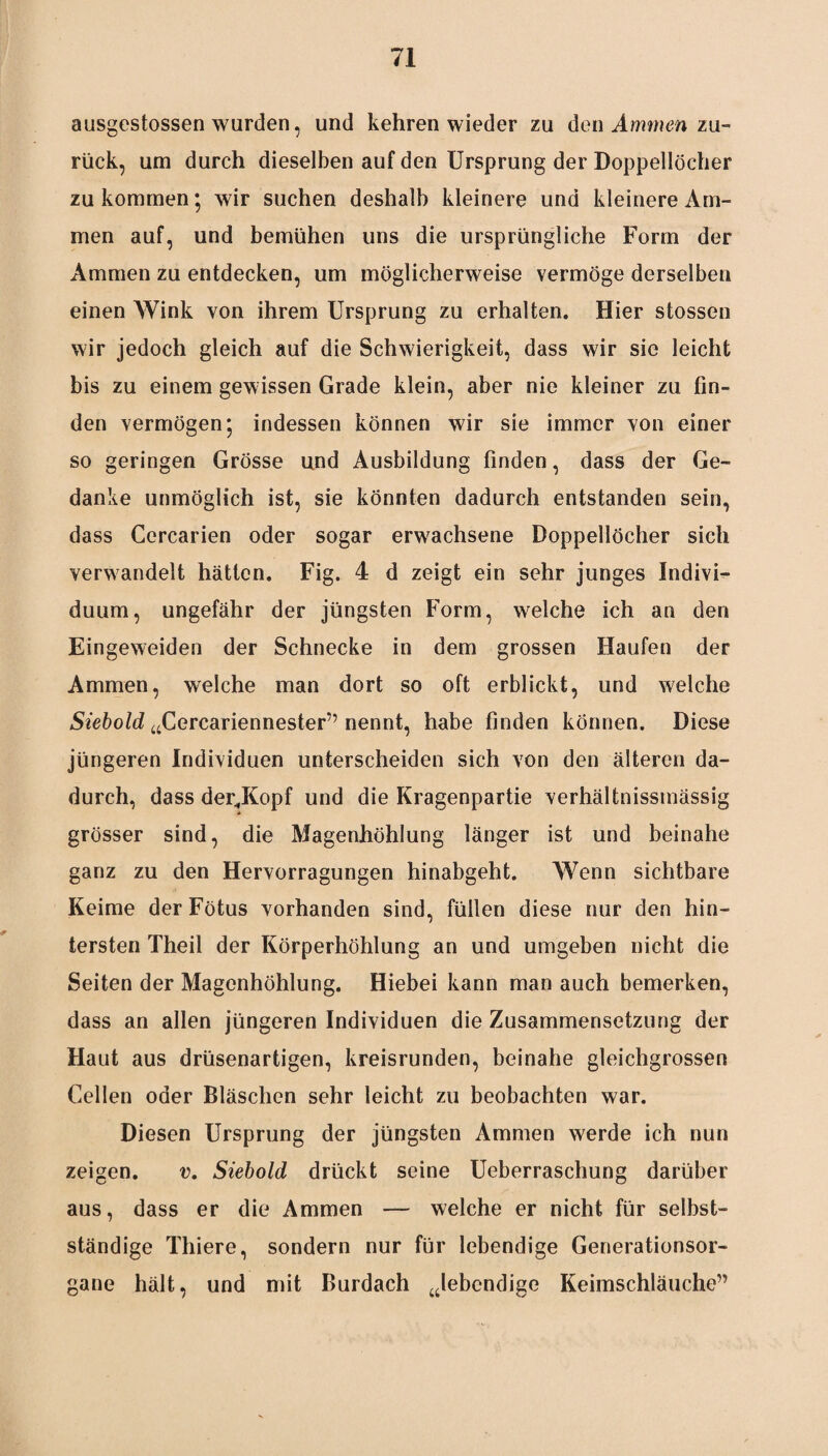 ausgestossen wurden, und kehren wieder zu den Ammen zu¬ rück, um durch dieselben auf den Ursprung der Doppellöcher zu kommen; wir suchen deshalb kleinere und kleinere Am¬ men auf, und bemühen uns die ursprüngliche Form der Ammen zu entdecken, um möglicherweise vermöge derselben einen Wink von ihrem Ursprung zu erhalten. Hier stossen wir jedoch gleich auf die Schwierigkeit, dass wir sie leicht bis zu einem gewissen Grade klein, aber nie kleiner zu fin¬ den vermögen; indessen können wir sie immer von einer so geringen Grösse und Ausbildung finden, dass der Ge¬ danke unmöglich ist, sie könnten dadurch entstanden sein, dass Cercarien oder sogar erwachsene Doppellöcher sich verwandelt hätten. Fig. 4 d zeigt ein sehr junges Indivi¬ duum, ungefähr der jüngsten Form, welche ich an den Eingeweiden der Schnecke in dem grossen Haufen der Ammen, welche man dort so oft erblickt, und welche Siebold aCercariennester” nennt, habe finden können. Diese jüngeren Individuen unterscheiden sich von den älteren da¬ durch, dass der<Kopf und die Kragenpartie verhältnissmässig grösser sind, die Magenhöhlung länger ist und beinahe ganz zu den Hervorragungen hinabgeht. Wenn sichtbare Keime der Fötus vorhanden sind, füllen diese nur den hin¬ tersten Theil der Körperhöhlung an und umgeben nicht die Seiten der Magenhöhlung. Hiebei kann man auch bemerken, dass an allen jüngeren Individuen die Zusammensetzung der Flaut aus drüsenartigen, kreisrunden, beinahe gleichgrossen Gellen oder Bläschen sehr leicht zu beobachten war. Diesen Ursprung der jüngsten Ammen werde ich nun zeigen. v. Siebold drückt seine Ueberraschung darüber aus, dass er die Ammen — welche er nicht für selbst¬ ständige Thiere, sondern nur für lebendige Generationsor¬ gane hält, und mit Burdach ulebendige Keimschläuche”