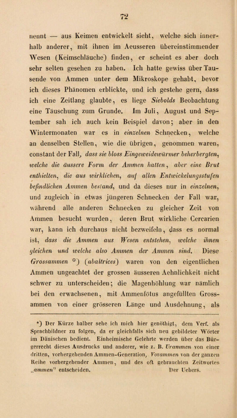 7 2 nennt — aus Keimen entwickelt sieht, welche sich inner¬ halb anderer, mit ihnen im Aeusseren übereinstimmender Wesen (Keimschläuche} finden, er scheint es aber doch sehr selten gesehen zu haben. Ich hatte gewiss über Tau¬ sende von Ammen unter dem Mikroskope gehabt, bevor ich dieses Phänomen erblickte, und ich gestehe gern, dass ich eine Zeitlang glaubte, es liege Siebolds Beobachtung eine Täuschung zum Grunde. Im Juli, August und Sep¬ tember sah ich auch kein Beispiel davon; aber in den Wintermonaten war es in einzelnen Schnecken, welche an denselben Stellen, wie die übrigen, genommen waren, constant der Fall, dass sie bloss Eingeweidewürmer beherbergten, welche die äussere Form der Ammen hatten, aber eine Brut enthielten, die aus wirklichen, auf allen Entwickelungsstufen *• befindlichen Ammen bestand, und da dieses nur in einzelnen, v. und zugleich in etwas jüngeren Schnecken der Fall war, während alle anderen Schnecken zu gleicher Zeit von Ammen besucht wurden, deren Brut wirkliche Cercarien war, kann ich durchaus nicht bezweifeln, dass es normal ist, dass die Ammen aus Wesen entstehen, welche ihnen gleichen und welche also Ammen der Ammen sind. Diese Grossammen (abaltrices) waren von den eigentlichen Ammen ungeachtet der grossen äusseren Aehnlichkeit nicht schwer zu unterscheiden; die Magenhöhlung war nämlich bei den erwachsenen, mit Ammenfötus angefüllten Gross¬ ammen von einer grösseren Länge und Ausdehnung, als *) Der Kürze halber sehe ich mich hier genöthigt, dem Verf. als Sprachbildner zu folgen, da er gleichfalls sich neu gebildeter Wörter im Dänischen bedient. Einheimische Gelehrte werden über das Bür¬ gerrecht dieses Ausdrucks und anderer, wie z. B. Urammen von einer dritten, vorhergehenden Ammen-Generation, Vorammen von der ganzen Reihe vorhergehender Ammen, und des oft gebrauchten Zeitwortes „flmmen” entscheiden. Der Hebers.