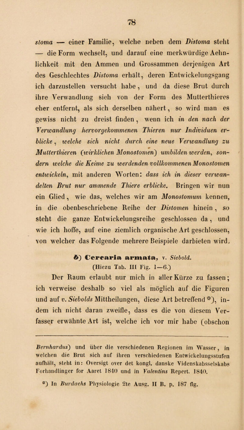 sloma — einer Familie, welche neben dem Distoma steht — die Form wechselt, und darauf eine merkwürdige Aehn- lichkeit mit den Ammen und Grossammen derjenigen Art des Geschlechtes Distoma erhält, deren Entwickelungsgang ich darzustellen versucht habe , und da diese Brut durch ihre Verwandlung sich von der Form des Mutterthieres eher entfernt, als sich derselben nähert, so wird man es gewiss nicht zu dreist finden , wenn ich in den nach der Verwandlung hervor gekommenen Thieren nur Individuen er¬ blicke , welche sich nicht durch eine neue Verwandlung zu Mutterthieren (wirklichen Monostomen) umbilden werden, son¬ dern welche die Keime zu werdenden vollkommenen Monostomen entwickeln, mit anderen Worten: dass ich in dieser verwan¬ delten Brut nur ammende Thiere erblicke. Bringen wir nun ein Glied, wie das, welches wir am Monostomum kennen, in die obenbeschriebene Reihe der Distomen hinein, so steht die ganze Entwickelungsreihe geschlossen da, und wie ich hoffe, auf eine ziemlich organische Art geschlossen, von welcher das Folgende mehrere Beispiele darbieten wird, ö) Cercaria armata, v. Siebold. (Hiezu Tab. III Fig. 1—6.) Der Raum erlaubt nur mich in aller Kürze zu fassen; ich verweise deshalb so viel als möglich auf die Figuren und auf v. Siebolds Mittheilungen, diese Art betreffend * *), in¬ dem ich nicht daran zweifle, dass es die von diesem Ver¬ fasser erwähnte Art ist, welche ich vor mir habe (obschon Bernhardus) und über die verschiedenen Regionen im Wasser, in welchen die Brut sich auf ihren verschiedenen Entwickelungsstufen aufhält, steht in: Oversigt over det kongl. danske Videnskabsselskabs Forhandlinger for Aaret 1840 und in Valentins Repert. 1840. *) In Burdachs Physiologie 2te Ausg. II B. p. 187 flg.