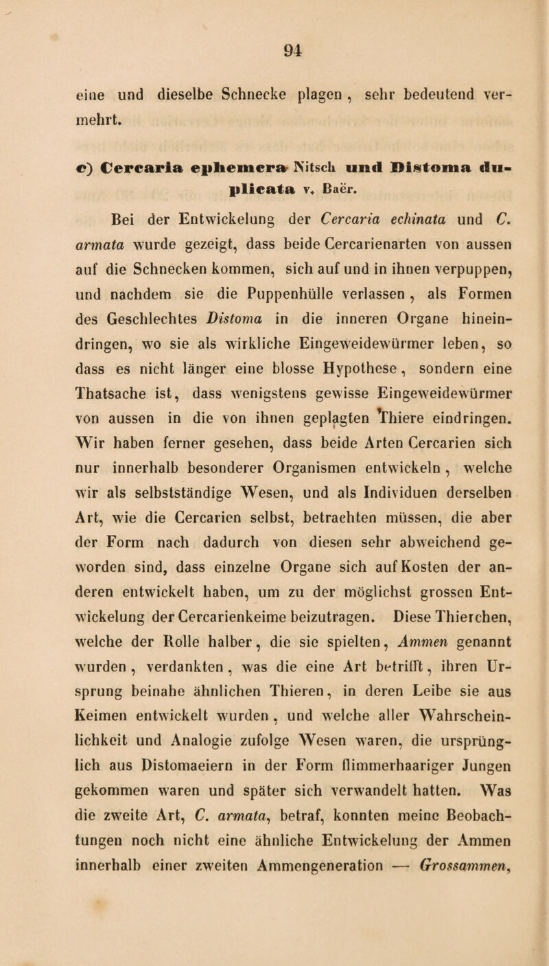 eine und dieselbe Schnecke plagen , sehr bedeutend ver¬ mehrt. e) Cerearia epliemcra Mtsch und Distoma du- plicata v. Baer. Bei der Entwickelung der Cerearia echinata und C. armata wurde gezeigt, dass beide Cercarienarten von aussen auf die Schnecken kommen, sich auf und in ihnen verpuppen, und nachdem sie die Puppenhülle verlassen , als Formen des Geschlechtes Distoma in die inneren Organe hinein¬ dringen, wo sie als wirkliche Eingeweidewürmer leben, so dass es nicht länger eine blosse Hypothese, sondern eine Thatsache ist, dass wenigstens gewisse Eingeweidewürmer von aussen in die von ihnen geplagten Yhiere eindringen. Wir haben ferner gesehen, dass beide Arten Cercarien sich nur innerhalb besonderer Organismen entwickeln , welche wir als selbstständige Wesen, und als Individuen derselben Art, wie die Cercarien selbst, betrachten müssen, die aber der Form nach dadurch von diesen sehr abweichend ge¬ worden sind, dass einzelne Organe sich auf Kosten der an¬ deren entwickelt haben, um zu der möglichst grossen Ent¬ wickelung der Cercarienkeime beizutragen. Diese Thierchen, welche der Rolle halber, die sie spielten, Ammen genannt wurden, verdankten, was die eine Art betrifft, ihren Ur¬ sprung beinahe ähnlichen Thieren, in deren Leibe sie aus Keimen entwickelt wurden . und welche aller Wahrschein- 7 lichkeit und Analogie zufolge Wesen waren, die ursprüng¬ lich aus Distomaeiern in der Form flimmerhaariger Jungen gekommen waren und später sich verwandelt hatten. Was die zweite Art, C. armata, betraf, konnten meine Beobach¬ tungen noch nicht eine ähnliche Entwickelung der Ammen innerhalb einer zweiten Ammengeneration — Grossammen,