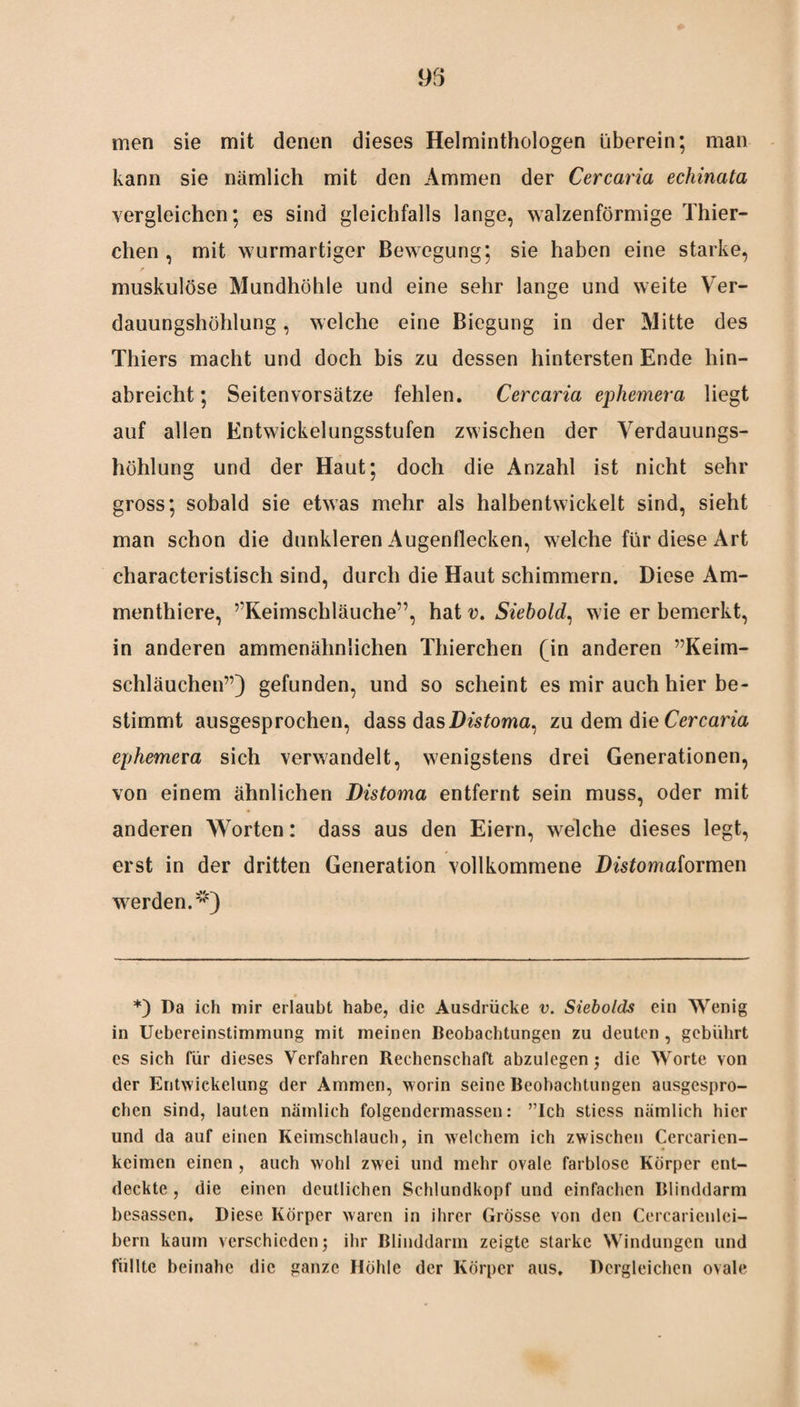 95 men sie mit denen dieses Helminthologen überein; man kann sie nämlich mit den Ammen der Cercaria echinata vergleichen; es sind gleichfalls lange, walzenförmige Thier- chen , mit wurmartiger Bewegung; sie haben eine starke, * muskulöse Mundhöhle und eine sehr lange und weite Ver¬ dauungshöhlung , welche eine Biegung in der Mitte des Thiers macht und doch bis zu dessen hintersten Ende hin¬ abreicht ; Seiten Vorsätze fehlen. Cercaria ephemer a liegt auf allen Entwickelungsstufen zwischen der Verdauungs¬ höhlung und der Haut; doch die Anzahl ist nicht sehr gross; sobald sie etwas mehr als halbentwickelt sind, sieht man schon die dunkleren Augenflecken, welche für diese Art characteristisch sind, durch die Haut schimmern. Diese Am- menthiere, ”Keimschläuche?’, hat v. Siebold, wie er bemerkt, in anderen ammenähnlichen Thierchen (in anderen ”Keim- schläuchen”) gefunden, und so scheint es mir auch hier be¬ stimmt ausgesprochen, dass das Distoma, zu dem die Cercaria ephemexa sich verwandelt, wenigstens drei Generationen, von einem ähnlichen Distoma entfernt sein muss, oder mit anderen Worten: dass aus den Eiern, welche dieses legt, erst in der dritten Generation vollkommene Distomaiormen werden.«1) *) Da ich mir erlaubt habe, die Ausdrücke v. Siebolds ein Wenig in Uebereinstimmung mit meinen Beobachtungen zu deuten , gebührt es sich für dieses Verfahren Rechenschaft abzulegen; die Worte von der Entwickelung der Ammen, worin seine Beobachtungen ausgespro¬ chen sind, lauten nämlich folgendermassen: ”Ich sticss nämlich hier und da auf einen Keimschlauch, in welchem ich zwischen Cercaricn- keimen einen , auch wohl zwei und mehr ovale farblose Körper ent¬ deckte , die einen deutlichen Schlundkopf und einfachen Blinddarm besassen. Diese Körper waren in ihrer Grösse von den Cercarienlei- bern kaum verschieden; ihr Blinddarm zeigte starke Windungen und füllte beinahe die ganze Höhle der Körper aus. Dergleichen ovale