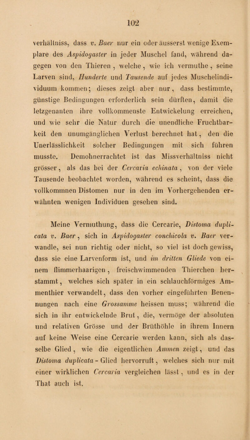 verhältniss, dass v. Baer nur ein oder äusserst wenige Exem¬ plare des Aspidogaster in jeder Muschel fand, während da¬ gegen von den Thieren , welche , wie ich vermuthe , seine Larven sind, Hunderte und Tausende auf jedes Muschelindi- viduum kommen; dieses zeigt aber nur, dass bestimmte, günstige Bedingungen erforderlich sein dürften, damit die letzgenanten ihre vollkommenste Entwickelung erreichen, und wie sehr die Natur durch die unendliche Fruchtbar¬ keit den unumgänglichen Verlust berechnet hat, den die XJneriässlichkeit solcher Bedingungen mit sich führen musste. Demohnerrachtet ist das Missverhältnis nicht grösser, als das bei der Cercana echinata, von der viele Tausende beobachtet worden, während es scheint, dass die vollkommnen Distomen nur in den im Vorhergehenden er¬ wähnten wenigen Individuen gesehen sind. Meine Vermuthung, dass die Cercarie, Distoma dupli- cata v. Baer , sich in Aspidogaster conchicola v. Baer ver¬ wandle, sei nun richtig oder nicht, so viel ist doch gewiss, dass sie eine Larvenform ist, und im dritten Gliede von ei¬ nem flimmerhaarigen , freischwimmenden Thierchen her¬ stammt , welches sich später in ein schlauchförmiges Am¬ menthier verwandelt, dass den vorher eingeführten Benen¬ nungen nach eine Grossamme heissen muss; während die sich in ihr entwickelnde Brut, die, vermöge der absoluten und relativen Grösse und der Brüthöhle in ihrem Innern auf keine Weise eine Cercarie werden kann, sich als das¬ selbe Glied, wie die eigentlichen Ammen zeigt, und das Distoma duplicata- Glied hervorruft, welches sich nur mit einer wirklichen Cercana vergleichen lässt, und es in der That auch ist.