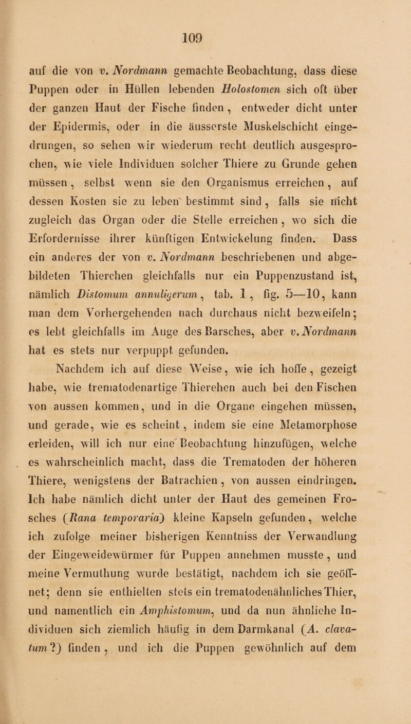 auf die von v. Nordmann gemachte Beobachtung, dass diese Puppen oder in Hüllen lebenden Holostomen sich oft über der ganzen Haut der Fische finden , entweder dicht unter der Epidermis, oder in die äusserste Muskelschicht einge¬ drungen, so sehen wir wiederum recht deutlich ausgespro¬ chen, wie viele Individuen solcher Thiere zu Grunde gehen müssen, selbst wenn sie den Organismus erreichen, auf dessen Kosten sie zu leben bestimmt sind , falls sie nicht zugleich das Organ oder die Stelle erreichen , wo sich die Erfordernisse ihrer künftigen Entwickelung finden. Dass ein anderes der von v. Nordmann beschriebenen und abge¬ bildeten Thierchen gleichfalls nur ein Puppenzustand ist, nämlich Distomum annuligerum, tab. 1, fig. 5—10, kann man dem Vorhergehenden nach durchaus nicht bezweifeln; es lebt gleichfalls im Auge des Barsches, aber v.Nordmann hat es stets nur verpuppt gefunden. Nachdem ich auf diese Weise, wie ich hoffe , gezeigt habe, wie trematodenartige Thierehen auch bei den Fischen von aussen kommen, und in die Organe eingehen müssen, und gerade, wie es scheint, indem sie eine Metamorphose erleiden, will ich nur eine Beobachtung hinzufügen, welche es wahrscheinlich macht, dass die Trematoden der höheren Thiere, wenigstens der Batrachien , von aussen eindringen. Ich habe nämlich dicht unter der Haut des gemeinen Fro¬ sches (Rana temporaria) kleine Kapseln gefunden, welche ich zufolge meiner bisherigen Kenntniss der Verwandlung der Eingew eidewürmer für Puppen an nehmen musste , und meine Vermulhung wurde bestätigt, nachdem ich sie geöff¬ net; denn sie enthielten stets ein trematodenähnliches Thier, und namentlich ein Amphistomum, und da nun ähnliche In¬ dividuen sich ziemlich häufig in dem Darmkanal (A. clava- tum ?) finden , und ich die Puppen gewöhnlich auf dem