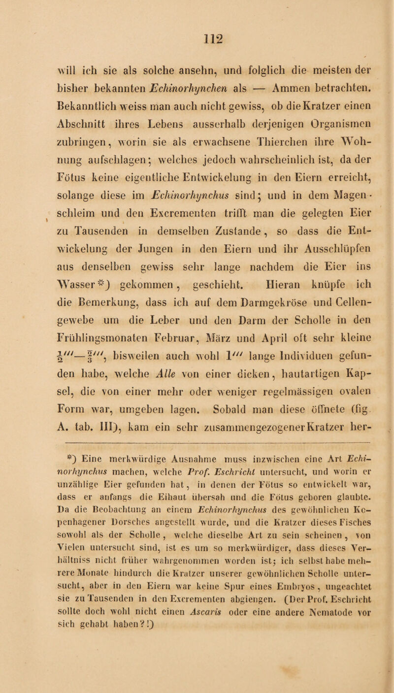 will ich sie als solche ansehn, und folglich die meisten der bisher bekannten Echinorhynchen als — Ammen betrachten. Bekanntlich weiss man auch nicht gewiss, ob die Kratzer einen Abschnitt ihres Lebens ausserhalb derjenigen Organismen zubringen, worin sie als erwachsene Thierchen ihre Woh¬ nung aufschlagen; welches jedoch wahrscheinlich ist, da der Fötus keine eigentliche Entwickelung in den Eiern erreicht, solange diese im Echinorhynchus sind; und in dem Magen- schleim und den Excrcmenten trifft man die gelegten Eier i zu Tausenden in demselben Zustande, so dass die Ent¬ wickelung der Jungen in den Eiern und ihr Ausschlüpfen aus denselben gewiss sehr lange nachdem die Eier ins Wasser1*} gekommen, geschieht. Hieran knüpfe ich die Bemerkung, dass ich auf dem Darmgekröse und Cellen- gewebe um die Leber und den Darm der Scholle in den Frühlingsmonaten Februar, März und April oft sehr kleine j'—f', bisweilen auch wohl V/i lange Individuen gefun¬ den habe, welche Alle von einer dicken, hautartigen Kap¬ sel, die von einer mehr oder weniger regelmässigen ovalen Form war, umgeben lagen. Sobald man diese öffnete (fig. A. tab. III), kam ein sehr zusammengezogener Kratzer her- *) Eine merkwürdige Ausnahme muss inzwischen eine Art Echi- norhynchus machen, welche Prof. Eschrichl untersucht, und worin er unzählige Eier gefunden hat, in denen der Fötus so entwickelt war, dass er anfangs die Eihaut übersah und die Fötus geboren glaubte. Da die Beobachtung an einem Echinorhynchus des gewöhnlichen Ke- penhagener Dorsches angcstellt wurde, und die Kratzer dieses Fisches sowohl als der Scholle , welche dieselbe Art zu sein scheinen , von Vielen untersucht sind, ist es um so merkwürdiger, dass dieses Yer- hältniss nicht früher wahrgenommen worden ist5 ich selbst habe meh¬ rere Monate hindurch die Kratzer unserer gewöhnlichen Scholle unter¬ sucht, aber in den Eiern war keine Spur eines Embryos, ungeachtet sie zu Tausenden in den Excrementen abgiengen. (Der Prof. Eschricht sollte doch wohl nicht einen Ascaris oder eine andere Nematode vor sich gehabt haben?!)