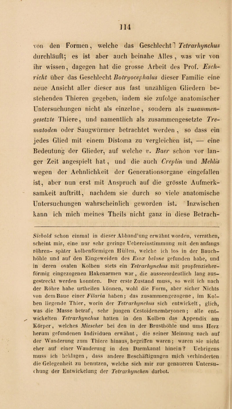 von den Formen, welche das Geschlecht 1 Tetrarhynchus durchläuft; es ist aber auch beinahe Alles , was wir von ihr wissen, dagegen hat die grosse Arbeit des Prof. Esch- rieht über das Geschlecht Botryocephalus dieser Familie eine neue Ansicht aller dieser aus fast unzähligen Gliedern be¬ stehenden Thieren gegeben, indem sie zufolge anatomischer Untersuchungen nicht als einzelne, sondern als zusammen¬ gesetzte Thiere, und namentlich als zusammengesetzte Tre- matoden oder Saugwürmer betrachtet werden , so dass ein jedes Glied mit einem Distoma zu vergleichen ist, — eine Bedeutung der Glieder, auf welche v. Baer schon vor lan¬ ger Zeit angespielt hat, und die auch Creplin und Mehlis wegen der Aehnlichkeit der Generationsorgane eingefallen ist, aber nun erst mit Anspruch auf die grösste Aufmerk¬ samkeit auftritt, nachdem sie durch so viele anatomische Untersuchungen wahrscheinlich geworden ist. Inzwischen kann ich mich meines Theils nicht ganz in diese Betrach- Siebold schon einmal in dieser Äbhand’ung erwähnt worden, verrathen, scheint mir, eine nur sehr geringe Uebereinstimmung mit den anfangs röhren- spater kolbenförmigen Hüllen, welche ich los in der Bauch¬ höhle und auf den Eingeweiden des Esox belone gefunden habe, und in deren ovalen Kolben stets ein Tetrarhynchus mit propfenzieher- förmig eingezogenen Hakenarmen war, die ausserordentlich lang aus¬ gestreckt werden konnten. Der erste Zustand muss, so weit ich nach der Röhre habe urtheilcn können, wohl die Form, aber sicher Nichts von dem Baue einer Filaria haben; das zusammengezogene, im Kol¬ ben liegende Thier, worin der Tetrarhynchus sich entwickelt, glich, was die Masse betraf, sehr jungen Cestoidenembryonen; alle ent¬ wickelten Tetrarhynchus hatten in den Kolben das Appendix am Körper, welches Miescher bei den in der Brusthöhle und ums Herz herum gefundenen Individuen erwähnt, die seiner Meinung nach auf der Wanderung zum Thiere hinaus, begriffen waren; waren sie nicht eher auf einer Wanderung in den Darmkanal hinein? Uebrigens muss ich beklagen, dass andere Beschäftigungen mich verhinderten die Gelegenheit zu benutzen, welche sich mir zur genaueren Untersu¬ chung der Entwickelung der Tetrarhynchen darbot.