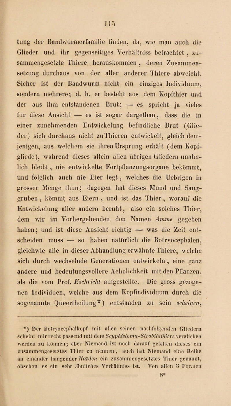 tung der Bandwürmerfamilie finden, da, wie man auch die Glieder und ihr gegenseitiges Verhäitniss betrachtet , zu¬ sammengesetzte Thiere herauskommen , deren Zusammen¬ setzung durchaus von der aller anderer Thiere abweicht. Sicher ist der Bandwurm nicht ein einziges Individuum, sondern mehrere; d. h. er besteht aus dem Kopfthier und der aus ihm entstandenen Brut; —- es spricht ja vieles für diese Ansicht — es ist sogar dargethan, dass die in einer zunehmenden Entwickelung befindliche Brut (Glie¬ der) sich durchaus nicht zuThieren entwickelt, gleich dem¬ jenigen, aus welchem sie ihren Ursprung erhält (dem Kopf- gliede), während dieses allein allen übrigen Gliedern unähn¬ lich bleibt, nie entwickelte Fortpffanzungsorgane bekömmt, und folglich auch nie Eier legt, welches die Uebrigen in grosser Menge thun; dagegen hat dieses Mund und Saug¬ gruben , kömmt aus Eiern , und ist das Thier, worauf die Entwickelung aller andern beruht, also ein solches Thier, dem wir im Vorhergehenden den Namen Amme gegeben haben; und ist diese Ansicht richtig — was die Zeit ent¬ scheiden muss — so haben natürlich die Botryoeephalen, gleichwie alle in dieser Abhandlung erwähnte Thiere, w elche sich durch wechselnde Generationen entwickeln , eine ganz andere und bedeutungsvollere Aehnlichkeit mit den Pflanzen, als die vom Prof. Eschricht aufgestellte. Die gross gezoge¬ nen Individuen, welche aus dem Kopfindividuum durch die sogenannte Queertheilung1”1) entstanden zu sein scheinen, *) Der Botryocephalkopf mit allen seinen nachfolgenden Gliedern scheint mir recht passend mit dem Scypliüloma-Strobilathiere verglichen werden zu können j aber Niemand ist noch darauf gefallen dieses ein zusammengesetztes Thier zu nennen , auch hat Niemand eine Reihe an einander hangender Na'iden ein zusammengesetztes Thier genannt, obschon es ein sehr ähnliches Verhäitniss ist. Von allen -3 Formen 8*