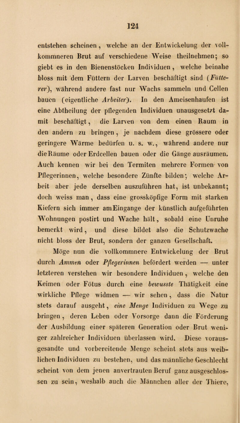 entstehen scheinen, welche an der Entwickelung der \oll- kommneren Brut auf verschiedene Weise theilnehmen; so giebt es in den Bienenstöcken Individuen , welche beinahe bloss mit dem Füttern der Larven beschäftigt sind (Fütte- rer), während andere fast nur Wachs sammeln und Cellen bauen (eigentliche Arbeiter). In den Ameisenhaufen ist eine Abtheilung der pflegenden Individuen unausgesetzt da¬ mit beschäftigt, die Larven von dem einen Raum in den andern zu bringen , je nachdem diese grössere oder geringere Wärme bedürfen u. s. w., während andere nur die Räume oder Erdcellen bauen oder die Gänge ausräumen. Auch kennen wir bei den Termiten mehrere Formen von Pflegerinnen, welche besondere Zünfte bilden; welche Ar¬ beit aber jede derselben auszuführen hat, ist unbekannt; doch weiss man, dass eine grossköpfige Form mit starken Kiefern sich immer amEingange der künstlich aufgeführten Wohnungen postirt und Wache hält, sobald eine Unruhe bemerkt wird, und diese bildet also die Schutzwache nicht bloss der Brut, sondern der ganzen Gesellschaft. Möge nun die vollkommnere Entwickelung der Brut durch Ammen oder Pflegerinnen befördert werden — unter letzteren verstehen wir besondere Individuen , welche den Keimen oder Fötus durch eine bewusste Thätigkeit eine wirkliche Pflege widmen — wir sehen, dass die Natur stets darauf ausgeht, eine Menge Individuen zu Wege zu bringen , deren Leben oder Vorsorge dann die Förderung der Ausbildung einer späteren Generation oder Brut weni¬ ger zahlreicher Individuen überlassen wird. Diese voraus¬ gesandte und vorbereitende Menge scheint stets aus weib¬ lichen Individuen zu bestehen, und das männliche Geschlecht scheint von dem jenen anvertrauten Beruf ganz ausgeschlos¬ sen zu sein, weshalb auch die Männchen aller der Thiere,