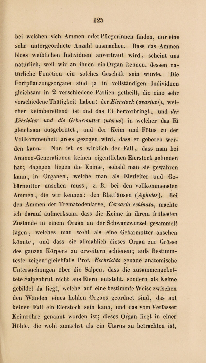 bei welchen sich Ammen oder Pflegerinnen finden, nur eine sehr untergeordnete Anzahl ausmachen. Dass das Ammen bloss weiblichen Individuen anvertraut wird, scheint uns natürlich, weil wir an ihnen ein Organ kennen, dessen na¬ türliche Function ein solches Geschäft sein würde. Die Fortpflanzungsorgane sind ja in vollständigen Individuen gleichsam in 2 verschiedene Partien getheilt, die eine sehr verschiedene Thätigkeit haben: der Eierstock Covariwri), wel¬ cher keimbereitend ist und das Ei hervorbringt, und der Eierleiter und die Gebärmutter (uterus) in welcher das Ei gleichsam ausgebrütet, und der Keim und Fötus zu der Vollkommenheit gross gezogen wird, dass er geboren wer¬ den kann. Nun ist es wirklich der Fall, dass man bei Ammen-Generationen keinen eigentlichen Eierstock gefunden hat; dagegen liegen die Keime, sobald man sie gewahren kann, in Organen, welche man als Eierleiter und Ge¬ bärmutter ansehen muss, z. B. bei den vollkommensten Ammen, die wir kennen: den Blattläusen (,Aphides). Bei den Ammen der Trematodenlarve, Cercaria echinata, machte ich darauf aufmerksam, dass die Keime in ihrem frühesten Zustande in einem Organ an der Schwanzwurzel gesammelt lägen, welches man wohl als eine Gebärmutter ansehen könnte, und dass sie allmählich dieses Organ zur Grösse des ganzen Körpers zu erweitern schienen; aufs Bestimm¬ teste zeigen gleichfalls Prof. Eschrichts genaue anatomische Untersuchungen über die Salpen, dass die zusammengeket¬ tete Salpenbrut nicht aus Eiern entsteht, sondern als Keime gebildet da liegt, welche auf eine bestimmte Weise zwischen den Wänden eines hohlen Organs geordnet sind, das aut keinen Fall ein Eierstock sein kann, und das vom Verfasser Keimröhre genannt worden ist; dieses Organ liegt in einer Höhle, die wohl zunächst als ein Uterus zu betrachten ist,