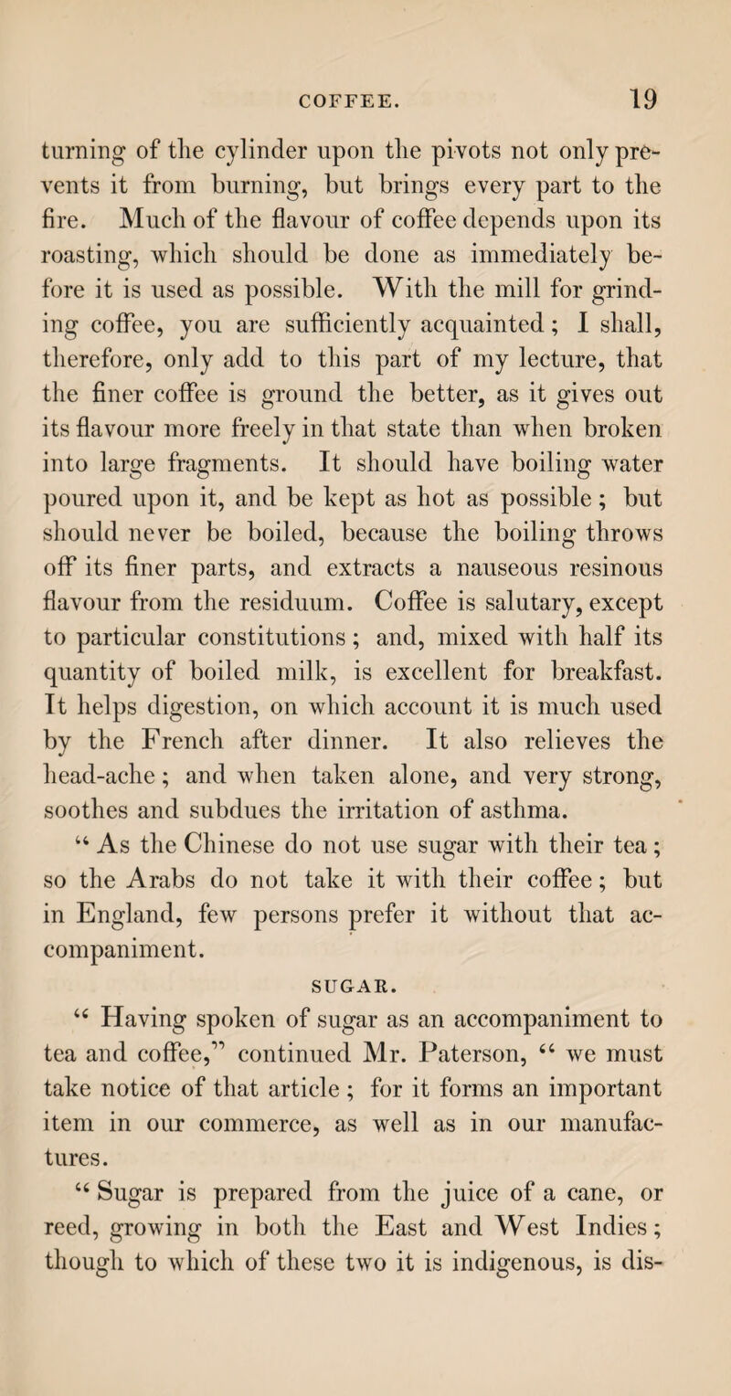 MINERAL WATERS. 161 borough, in Yorkshire, the springs are strongly im¬ pregnated with sulphur; and the taste of their waters is so little inviting, that it has been compared to a mixture of rotten eggs and gunpowder. 44 The water most in fashion at the present day— for fashion has great influence even in medicine—is that of Cheltenham ; a town beautifully situate in the vale of Gloucester, about ten miles from that city. For many years, the water of this spring oozed out, and was lost in a muddy morass, in which it depo¬ sited its saline particles. At last, some pigeons were observed to be fond of it; and also, when every other spring was frozen in the winter, it was remark¬ ed that this was free from ice. Some poor people resorted to the spring, and having drunk the water, found benefit: this was soon noised abroad, and mi¬ raculous effects were attributed to the water: the ground was opened and drained; the spring was enclosed; buildings were erected for the accom¬ modation of visiters; trees were planted, and walks laid out, for their recreation ; and Cheltenham, from an inconsiderable village, quickly became one of the most fashionable watering-places in the king¬ dom. Some eminent physicians and chemists ana¬ lysed the water, and pronounced it to contain a large portion of Epsom salt, some chalybeate, and fixed air. In the summer of 1788, King George III. with his royal consort, the princesses, and a considerable retinue of. nobility, visited this spa, which seemed to raise and fix its reputation; and it has been much in vogue ever since. About the year 1815, a spring of a similar nature was discovered close to the city of Gloucester; a pump-room was in p 3