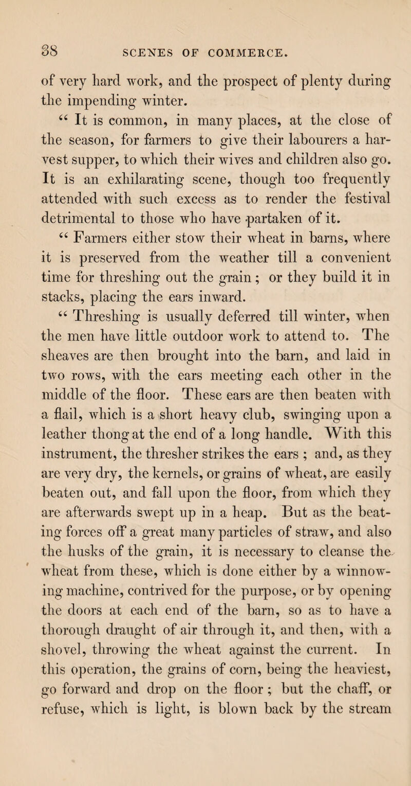 199 that its shin is unable to contain it, and the insect casts it off, having a new shin already prepared be¬ neath. This casting of the shin occurs several times; and just before the fifth shin is thrown off, the worm, or caterpillar, has attained its full size, immediately after which it begins to spin its cocoon of silh. The insect constructs this cocoon from the outside, and worhs internally, till it has formed itself a bed on which to repose, while it passes through its chrysalite state of torpor. The cocoon, when completed, is about the size of a pigeon’s egg ; and in this the worm remains about three weehs, at the end of which time it gnaws its way out, in the form of a winged moth, the chief function of which is to lay eggs for another generation of silkworms ; and then it dies. 44 Thus the silkworm, taken in all its stages, is an annual insect; in its natural state, it remains in the egg during that period of the year when the trees are not in leaf; it is hatched and feeds when food is most plentiful; and in the summer, when the leaves begin to be dry and parched, it ceases to eat, spins its cocoon, lays its eggs and dies. The num¬ ber of eggs laid by a single silkworm is from two to three hundred. 44 The substance which forms the silken thread, for which these insects are so much prized, is con¬ cealed in the worm’s stomach, in two compartments : when it spins, it sends out a thread from each of these, joining them together with a gummy matter, also from its stomach, by the help of two hooks in its mouth. Each cocoon consists of a continued thread, about four or five hundred ells in length, and in weight not more than three grains. The thread,