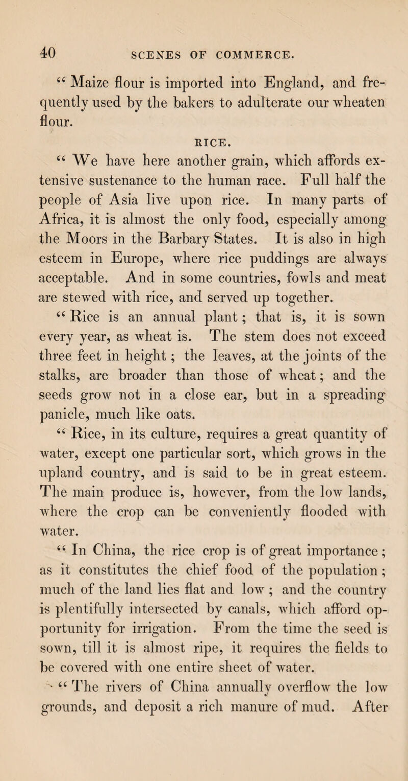 212 or, in plain English, worsted muslins. For the best sorts, fine wool only is employed, and these fetch high prices; but to meet the demand of all ranks in society, coarser wools have been subse¬ quently employed, and these are even mixed with cotton ; so that mousseline de laine may now adorn the person of any one who can command the price of an ordinary chintz or printed cotton. u The extensive demand of this new fabric has given a powerful impulse to the wool trade ; but it has, at the same time, considerably weakened the hands of the cotton-spinners. The mousseline de laine possesses at least one advantage over the muslins of cotton, it does not ig¬ nite immediately on coming in contact with flame, and may possibly be the means of saving many an individual of the fair sex from a miserable and pain¬ ful death. LACE. “ This ornamental article, the use of which I need not explain, is of three sorts, known under the titles of point lace, bone or pillow lace, and frame-net lace, or bobbinet; each of which has its peculiar mode of manufacture. 66 Point lace is worked with great labour by the needle, stitch by stitch. It was formerly the chief occupation of young ladies in convents, and was very injurious to the eyes of the workers ; but now it is rarely seen, except in the form of small crown-pieces to babies’’ caps. “ Bone or pillow lace is so called from its being made with bobbins of bone, or ivory, upon a pillow,