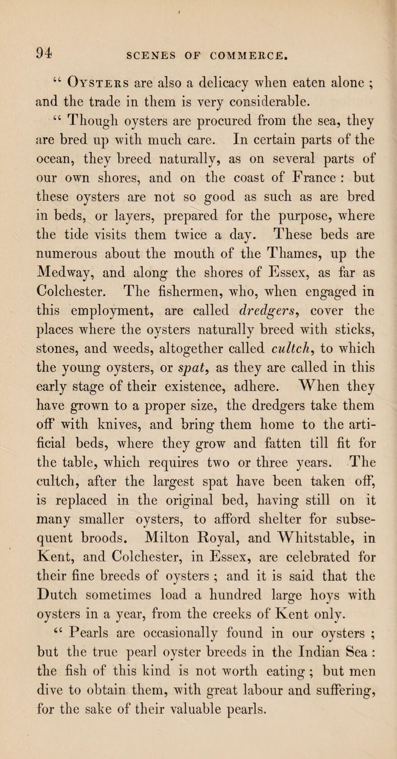 Glass cutting, 132. -discover of, 126. -furnace, 129. -grinding and polishing, 132. -silvering, 132. -imitations of porcelain in, 133. Gloves, 240, 243. Gold, 341. -imitative, 319. Golden fleeces, 343. Goose feathers, 52, 168. Goual, river mine of, 258. Gozzard, the, 52. Grains, 58. Granite, 281. Grapes, 113. - extraordinary, of Syria, 105. Graving-dock, 353. Greenland whales, 79. Grinding glass, 132. Gros de Naples, 206. Guineas, origin of their name, 341. Gunpowder tea, 13. Gustavus Vasa, 302, 317. H. Hag, a species of worm, 90. Hair of animals, 224. Half-tester bedsteads, 166. Hamburgh grapes, 114. Hargrave’s invention for spinning cotton, 182. Harpoon, 83. Harrowgate water, 160. Hat-making, 192. Hats, 192. Hearth-rugs, 138. Hearth-stone, 283. Heliotrope, or blood-stone, 261. Hemp, 174. Herring fishery, 96. Herrings, 95. Hindoo cotton manufacture, 181, 185. -pottery, 144. Hogs, 50. Hogs’ bristles, 225. Holland linen, 179. Honduras mahogany, 123. Honiton lace, 215. Hops, 56. Horsehair bottoms for chairs, 140, 224. -cloths, 139, 224. Horsham stone, 283. Hothouse grapes, 114. House, the, 279. Hudson’s Bay fur trade, 219. Hungary water, 275. Hyson tea, 13. X. Iceland crvstal, 260. Idol’s eye stolen, and now in the Russian imperial sceptre, 255. Idria, singular discovery of quick¬ silver at, 349. Imitative gold, 319. Imperial purple, 227. Indian corn, or Maize, 39. -rubber, 67. -’weavers, 181, 185. Insurance of ships, 352. Irish linen trade, 178. Iron, 300. -casting, 308. % L 3