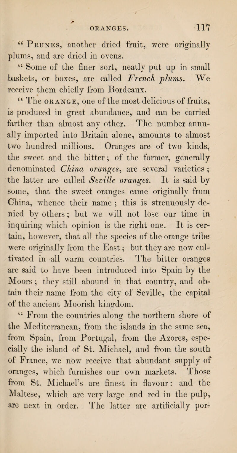 44 is not perfectly clear of tlie watery part: it is there¬ fore put into a churn, in which the oily particles are beaten together till they adhere to each other, and then they become butter. The watery part, which remains, is called butter-milk. BUTTER. u Two sorts of churns are in use for the making of butter; the tub and the barrel. The tub-churn which is the original and more simple of the two, consists of a tall narrow tub, in which a staff with a round flat board, just the size of the tub, is moved up and down, something after the manner of pound¬ ing with a pestle in a mortar. This motion com¬ presses the thicker parts of the cream together, while the watery liquid passes through some holes in the flat board. The work is continued one, two, or more hours, according to the richness of the cream and the temperature of the weather, till all the but¬ ter is obtained that the quantity can afford. It is then taken out of the churn ; washed in cold water, to free it from any remaining buttermilk; and sprin¬ kled with salt, to preserve it from becoming rancid. 64 The barrel-churn, used mostly in large dairies, is a cask, or rundlet, hung, by means of a gudgeon, or axle, at each end, upon upright posts. It is turned round with a handle at one end, like a grind¬ stone ; and by means of certain ledges placed within, the cream is beaten into butter. In some dairies, the barrel is very large, and set in motion by ma¬ chinery attached to a horse, wind, or water mill. 64 Several counties are celebrated for their butter; and you may take it as a standing rule, that wherever