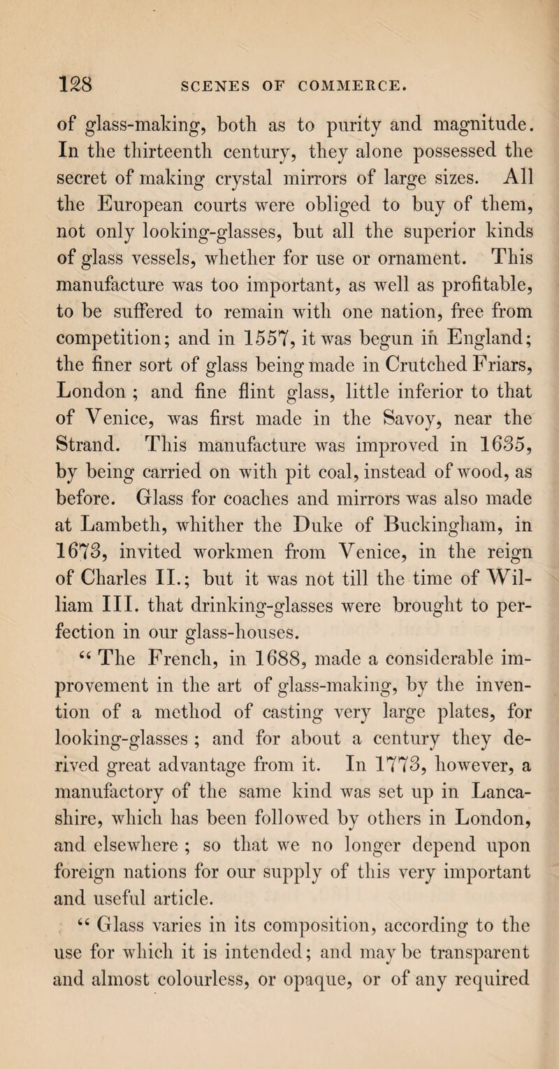 234 other, by forcibly striking the reeds as many as a dozen times against each thread, in order to render the cloth quite thick. 66 But the cloth, when woven, is not directly fit for use. It must first be cleansed from the oil and grease which has been used in the spinning and weaving, to make the wool pliable. It therefore goes from the loom to the fulling-mill, to be washed, first with fullers'’ earth and water, and afterwards with soap and water. The piece of cloth next passes to the carder, who with a species of thistle, called a teazel, (dipsacus fullonum,') raises a fine smooth nap upon it; for, you know, in a piece of broad cloth, you do not perceive the threads till it is nearly worn out. You may frequently see teazels growing wild in the hedges; but these are disregarded, as being small and deficient in numbers for the supply re¬ quired. The larger sort, used by clothiers, is culti¬ vated in fields purposely. The termination of the points of this sort are turned back with a kind of hook, which, when properly applied to the cloth, scratches up the external parts of the yarn, and gives a rough¬ ness to the surface. This roughness, however, is as yet uneven and unsightly; the shearers, therefore, take the cloth in hand, and with very large broad shears, which lie close down upon the surface, clip away the superfluous nap, and leave it quite even. This roughening and shearing are frequently repeat¬ ed, before the cloth is ready for being pressed ; which last operation renders it glossy, and leaves the fabric thinner than it was at first. te But as yet the cloth is white: it must therefore go to the dyer, to have the intended colour given to