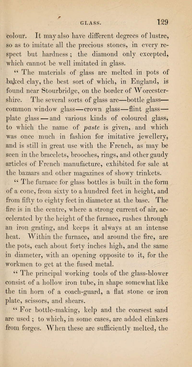 LEATHER. 241 out with his curved knife in an instant. These pieces are adjusted to the sole upon the last, and sewed to it with waxed threads, usually called waxed ends, consisting of two, three, or four lengths of thread well waxed, with a hog’s bristle fastened to each end. With an awl, the workman pierces the leather, and the bristles serve him as needles, to get the thread through the hole. Each end of the thread passes through the same hole, but from opposite sides, so that when pulled hard, it draws the parts sewn together very tight. The workman keeps the last with its appurtenances steady on his knee, by a strap, which passes under his foot. If the leather be not quite smooth and even, he beats it with a broad hammer upon a stone, which he holds in his lap, and is thence called a lap-stone. The heels are afterwards fixed with wooden pegs upon the hinder extremity of the sole. Such are the general principles of shoe¬ making ; some minor particulars, as welting, closing, binding, &c. scarcely admit of description ; to un¬ derstand them, you should see the processes. “ Stafford is deemed the great manufactory of shoes; but there is not a town, nor perhaps a vil¬ lage, in England, where shoes are not made. Bris¬ tol is a mart for leather ; and the citizens pique themselves, not without just ground, for the strength and durability of their shoes. 44 The upper leather for men’s shoes is usually of calf’s skin ; for ladies, of kid, Morocco, Spanish, and other sorts of leather, mostly prepared from sheep’s skin. Indeed jean, satin, velvet, and other stuffs, are common for them. 44 The lighter kinds of leather are frequently dyed Y