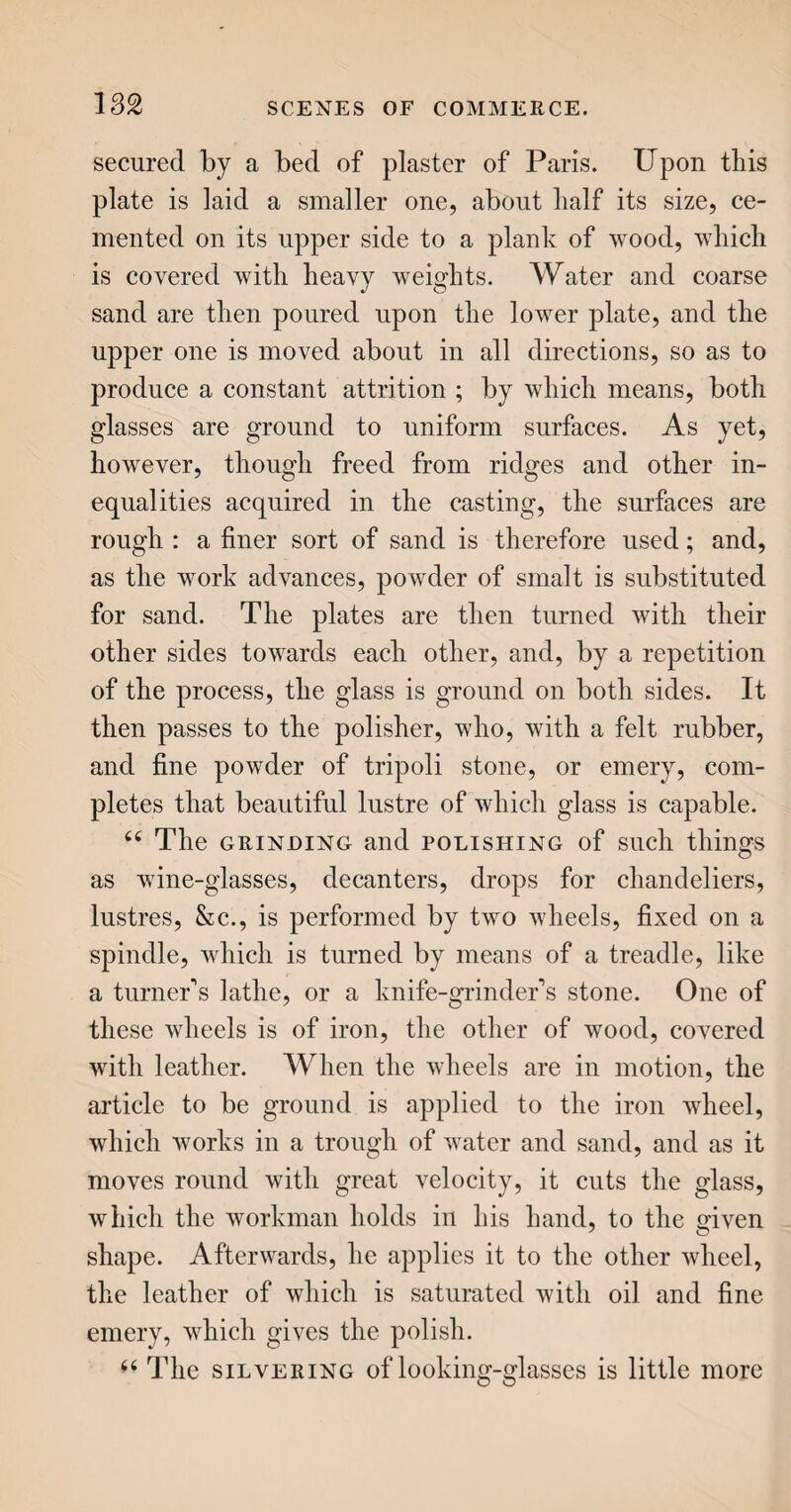 336 water, which purifies it, into large reservoirs, where it is kept up all day. Towards night, by turning a cock, the gas is let into iron pipes, which convey it, under ground, to the several lamps in the street. Each lamp is furnished with a small cock ; and this, on being turned, allows the gas to pass through the brass or iron burner, which supplies the place of a wick, and, upon the application of a light, it imme¬ diately blazes with a fine clear flame, which con¬ tinues as long as the stream of gas continues to flow, or till extinguished by turning back the cock. NAPHTHA. 44 In giving you an account of Asphalte, I alluded to Naphtha, as a species, or modification, of bitumen. Our notice of coal gas, as an article for giving light, brings it again under our observation, as another substitute for oil, recently brought into use. 44 Naphtha seems to be the most spirituous and pure state of bitumen, and is very inflammable. It is of three kinds. 44 The first is native naphtha, or, as it is some¬ times called, Italian Naphtha, from its being brought to us from Italy. It is a bituminous oil, sometimes white, sometimes reddish and green, and sometimes deeply coloured, according to its age and freedom from admixture with other substances. We receive it mostly from Monte Ciaso, near Piacenza, in Italy, where it is skimmed from the surface of the water, in wells purposely dug in the sides of the mountain for its reception. It is also collected in a similar manner in Persia and Media, where it ex¬ udes from clays, white, yellow, or black. At