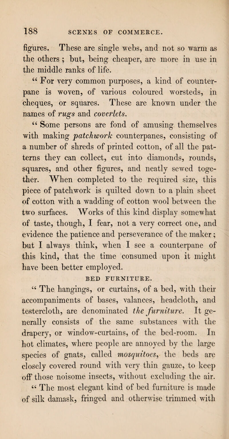 ✓ PAPER. 63 are put, with a proper quantity of water, and the roller is set in motion. As it turns with great ra¬ pidity, it cuts the rags very small, and in a few minutes reduces them to a coarse kind of pulp, call¬ ed half stuff. 44 Frequently, in this stage of the process, the half stuff is bleached, to take out all stains and colour, so as to leave it perfectly white, by exposing it to the action of sulphuric gas, which quickly discharges all colour; and immediately afterwards the stuff is well washed, lest the gas should destroy the substance as well as the colour. 44 The stuff, or pulp, being now thoroughly com¬ minuted and bleached, is put into a cistern, or vat, with such a quantity of water as will give to the mixture the consistency of thin paste ; and it is then ready for the next process, called couching, or form¬ ing it into sheets, by means of a mould. 44 The mould is a kind of square sieve, somewhat larger than the intended sheet of paper, about an inch deep, with a bottom of brass wires placed very closely together. This mould, being dipped into the vat, becomes filled with pulp, from which, as the mould is brought out, the water drains away through the interstices of the wires, leaving a flat thin layer of pulp, which is indeed a sheet of paper in its earliest state. Being carefully taken out of the mould, it is placed on a square of felt, or coarse cloth, and covered over with another such square. Upon this a second sheet is laid, and covered as before; and thus the workman proceeds, laying alternate sheets of paper and pieces of felt, or cloth, one upon another, till the heap contains one