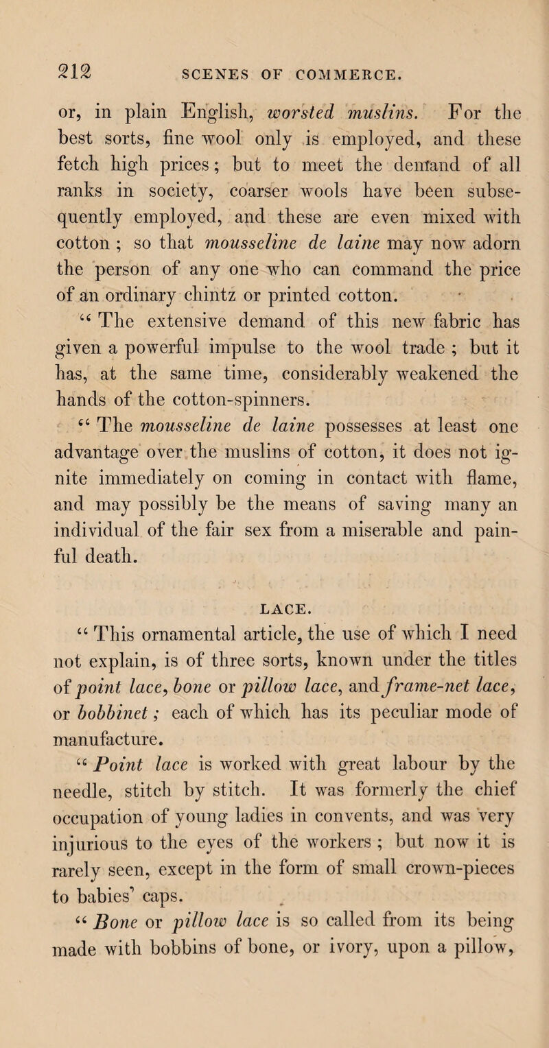 The yeast, or, as it is sometimes denominated barm, or leaven, is a frothy matter cast out by beer when fermenting in the cask, and, when thoroughly mixed up with the flour, causes the dough to ferment, or increase in bulk by means of the fixed air which it generates, so that every small particle swells into an air-bubble; and hence that honey-comb hollow ap¬ pearance which we see in bread, and without which it would be heavy and unwholesome. The dough is then formed into loaves, and put into a hot oven, where so much of the moisture is expelled as is need¬ ful to make the dough palatable, and to fix the flour as a new substance. 44 Flour baked without yeast is close and hard ; of this are formed some sorts of biscuits, which de¬ rive their name from the French bis, twice, and cuit, baked. Flour baked with eggs instead of yeast, be¬ comes cake, though most cakes have some yeast in them; and they are made agreeable to the taste by the addition of sweetmeats, sugar, fruit, seed, &c. CORN. 44 Having said so much about wheat, in the com¬ position of bread, you are naturally desirous to know something more of it than the mere name. Well, I shall endeavour to gratify you; but, first, I must give you a short account of corn generally, of which wheat is a species. 44 Wheat, rye, barley, oats, rice, and grass, are all feeble plants of one family, produced from small seeds, and supply food to man and many other ani¬ mals over the greatest portion of the world. 44 Larger fruits and vegetables are given by Divine