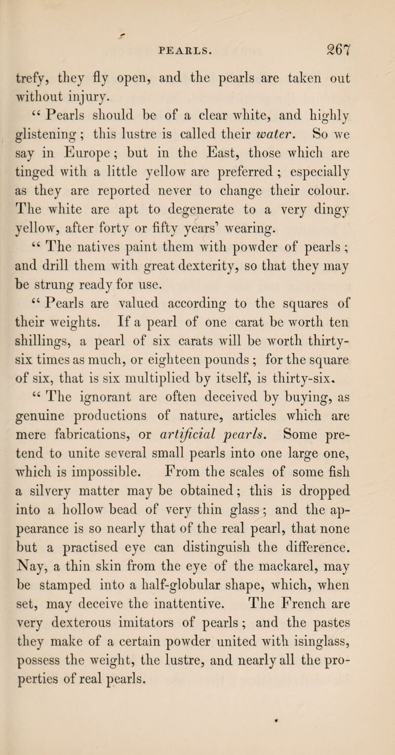 MINERAL WATERS. 159 of taking them, are unattended to; it is fashionable to drink them, and down they are swallowed, at whatever risk. “ Mineral waters are found in most parts of the world; and in England among the rest. They vary in almost every place ; but, generally speaking, are impregnated with either iron or sulphur, in dif¬ ferent proportions, and in combination with nume¬ rous mixtures from earths, salts, and ores of divers qualities ; they also contain a large portion of fixed air, by which some are rendered more useful in some sorts of diseases, while others suit complaints of a quite contrary origin. “ These waters, flowing through mines of certain substances, seem to dissolve small particles of each, and occasion them to combine chemically, so as to have powerful effects on the human frame, whether taken internally, or used externally in bathing. They are, in general, more or less chalybeate ; that is, they are impregnated with iron, as may be proved by letting them stand for some time to settle, when a yellowish sediment is found deposited, which is, in fact, the rust, or, as a chemist would call it, the carbonate of iron. This in itself is very tonic, or bracing ; and when persons are much debilitated— that is, rendered very feeble and languid, either by disease or natural weakness—if they take, in a proper manner, some chalybeate water, the iron in it not only gives strength and energy to the muscular sys¬ tem, but also affects the fluids, and quickens the pulse; that is, it stimulates the circulation of the blood: therefore, though chalybeate water is good in cases of weakness and languor, it is very detri-