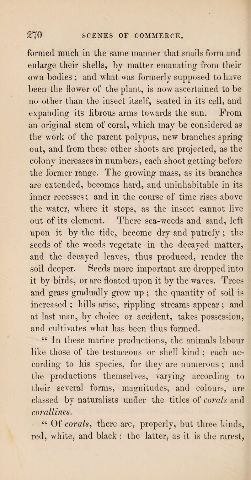 more usually constitute the clothing of females. Silk, wool, furs of all kinds, and leather, are animal substances ; cotton and linen are vegetable. HATS. 6( For our hats, we are indebted to the sheep, the rabbit, and the beaver; occasionally, some other animals render their assistance, but none so largely as the poor silkworm. Some hats are altogether vegetable, being plaited or woven of straw, willow shavings, grass, palm leaves, and other substances. The hats commonly called beaver hats, (though for common purposes they have no beaver on them,) consist of wool and rabbits’ fur, entangled together into a sort of cloth-like substance, called felt. It is said, that the invention was the effect of accident, as indeed many of our best inventions are. Cle¬ ment, surnamed the Saint, who was fourth bishop of Rome, fleeing from persecution, had his feet blister¬ ed; and to evade the torture to which this subjected him, he stuffed some wool between the soles of his feet and his sandals. As he continued his journey, the wool, from the continual motion and pressure of his feet, became so matted as to resemble cloth ; and when Clement settled at Rome, he improved the discovery, and is still accounted the patron of hatters, who, in Roman Catholic countries, hold a fes¬ tival on the day dedicated to him, 23d November. <e Whether this legend be founded on fact, or otherwise, I cannot determine; and therefore return to the process of hat-making. The sheep’s wool, being cut short, is mixed with the rabbits’ fur, by beating it with a kind of bow-string; which spreads
