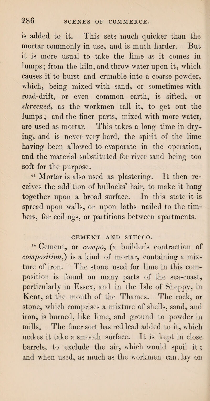 carpetting is somewhat more laborious; the yarn be¬ ing thrown over a wire ; and when this is drawn out, a row of loops is left, which have a very neat ap¬ pearance. Wilton carpets, so called from the town of Wilton, in Wiltshire, are also woven over a wire; but, before this is withdrawn, the loops are cut open at the top, so that the ends, called the pile, stand up in a shaggy manner. Both these sorts of carpetting are woven upon a sacking bottom; consequently, both sides are not alike, and the size of the figures has no effect upon their quality, which is close and durable. 46 Turkey and Persian carpets are in high repute, among those who can go to the expense, for they are very dear, on account of their admirable colours and texture. They are made somewhat after the manner of the Wilton and Brussels carpets, but wholly of wool, or of goat’s hair. Great Britain so much excels now in the manufacture of carpets, that the impor¬ tation of these foreign articles has of late received a great check. “ The most beautiful carpets now in use are those made at Axminster, in Devonshire. They are woven in one piece, without seams, to any size; the colours and patterns are remarkably fine ; and many of them are finished with a needle. The effect is delicate, brilliant, and varied ; and their price is proportion- ably high. 66 The hearth-rug is a kind of small carpet, woven like the Wilton, but with the shag, or pile, much longer. They are warm to the feet, and comfort¬ able in winter time. CURTAINS. 66 The curtains, or draperies of a room, add much