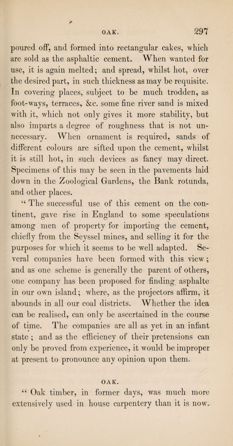 much surprised at seeing a building seven hundred and sixty-two feet in length, and. one hundred and sixty feet in width, filled with hogsheads containing an article, of which, though they had heard, they knew so little, that they could scarcely believe it could ever be all wanted. And, notwithstanding all Mr. Silverkey’s assurances that the warehouses would shortly be emptied, and filled again on the next arrivals from the plantations, their incredulity was such, that the father, on their return to the hotel, deemed it necessary to make tobacco a sub¬ ject of conversation, to give them some idea of its extensive use, and its value as an article of com¬ merce. TOBACCO. 6( Tobacco is an American herb; our first know¬ ledge of it was through the Spaniards, about the year 1560, which, as you are aware, was in the beginning of Queen Elizabeth’s reign. They brought it from Tobasco, a small province of Mexico, and from that circumstance it derives its European name. Sir Walter Ralegh introduced the use of it into Bri¬ tain ; and a pleasant story is told, that, having sent his servant to draw a jug of ale, he, in the interim, lighted his pipe of tobacco ; and the servant return¬ ing, and seeing smoke issue from his masters mouth, threw the ale over him, not doubting but his head must be on fire ! This same Sir Walter Ralegh, in ]584, obtained of his royal mistress a charter, for colonizing a part of North America, which he called Virginia, in her honour, as a virgin queen. Here tobacco was extensively cultivated, and the best sort still bears the name of the colony, which