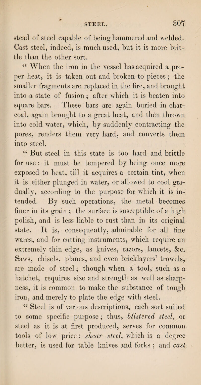 ordinary drink for dinner and supper is made. In addition to water, the two important articles used in brewing are malt and hops ; some account of which is a necessary preliminary to a dissertation on the art of making beer and ale. BARLEY. 66 Malt is made of barley, the grain next in value to wheat; not, indeed, much used for eating, but extensively so in the composition of beer. Barley is grown more or less in most counties; but more largely in Norfolk. t£ In the ear, barley is easily distinguished by the long filaments, called the beard, which project around it like a brush. In the southern counties of England, it is generally mown with a scythe, like grass; but in most of the northern districts, it is reaped, and made up into sheaves, like wheat. When brought home, it is usually stacked out of doors, in what is called a barley-mow, the raising of which is a season of mirth and jollity among the labourers. MALT. u Beer, being a fermented liquor, or sort of wine, requires some saccharine matter, or sugar, without which no fermentation would take place. The grain of barley contains much of this matter, which is in¬ deed the nourishment provided by nature for the young plant that would issue from it, were it put into the earth and suffered to vegetate. As soon as the germ begins to swell, the sugar is evolved, or thrown out, and would be all taken up by the young green spires, were they allowed to grow. Now the process
