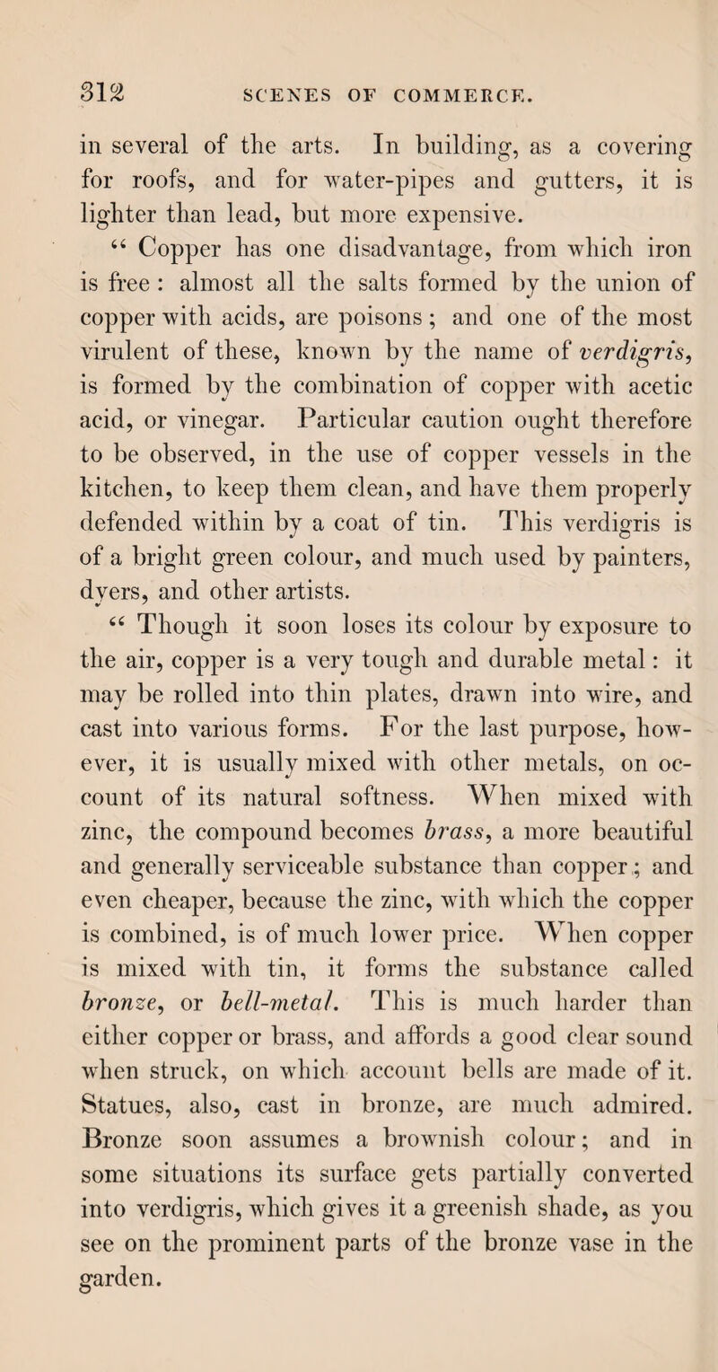 140 64 It is hair cloth, woven of threads which require no spinning ; being formed of the hair of horses’4 tails, either naturally black, which is most durable, or dyed of that colour. It is a kind of satiny sub¬ stance, smooth, strong, and easily kept clean; though dust will pass through it into the cushions. 44 Some chairs have their seats made of split cane ; others of cushions covered with leather; and for very common uses, of rushes ; of the latter sort, some are painted.” THE CHINA CLOSET. 44 The three standard articles in an English china closet, are glass, porcelain, and potter’s ware : the latter is sometimes called crockery, from the Dutch word cruick, a cup or vessel, made of earthenware ; and at one time it was also denominated delft, be¬ cause the first ware of that kind used in Europe was made at Delft, in Holland. 44 The manufacture of glass, and the method of cutting and polishing it, has already passed under our review, in the drawing-room. We have, there¬ fore, only to behold and admire what is now before us. Glass vessels, when of the finest kind, and tastily cut and polished, are remarkably handsome. Those decanters, with the wine-glasses and goblets to match, are very splendid as the sun shines upon them ; the numerous brilliant points catch the rays, and, divid¬ ing them into their component parts, dart a sort of rainbow radiance into every part of the closet. 4 6 In large establishments, glass belongs to the