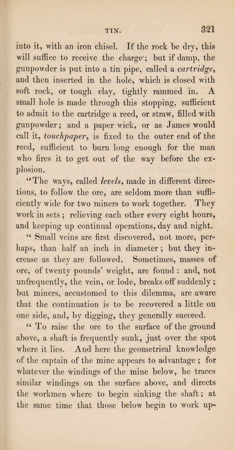 COPPER. SIS “ Thin plates of copper are used as a covering, or sheathing, for the bottoms of ships ; and for va¬ rious other purposes. And plates of a thicker sub¬ stance are used for engraving upon. 66 Bolts for fastening the planks of ships, slaters’ nails, and many other articles, are made of copper, as being more durable than iron, from its greater ductility, and freedom from atmospheric corrosion. “ Though by no means so abundant as iron, cop¬ per is far from being a scarce metal; mines of it are found in several countries, and in none does it exist of better quality than in Britain. 64 Some of the earliest copper mines of Britain were in Wales ; and one of the richest, called Parys Mine, is in the isle of Anglesea. It is supposed that the Romans obtained copper ore from the Parys mountain; but the great riches of the place re¬ mained undiscovered till the beginning of the year 1768. “ It is generally the case, that when a country is rich in ores beneath, the surface presents no rural beauties. This remark holds good especially where copper mines exist; for the fumes of this metal are destructive to vegetation. The visiter, in advancing towards Parys mine, beholds nothing but rough shapeless rocks, piled one upon another, till he ap¬ proaches a large basin, or wide pit, with a small lake on one side, at which no bird ever stops to sip. The fumes arising from the burning heaps of copper are sufficient to produce suffocation, if incautiously inhaled. Mosses and lichens, which grow on every other rock, cannot live here. “ The ore, which abounds in sulphur, is purified 2 E