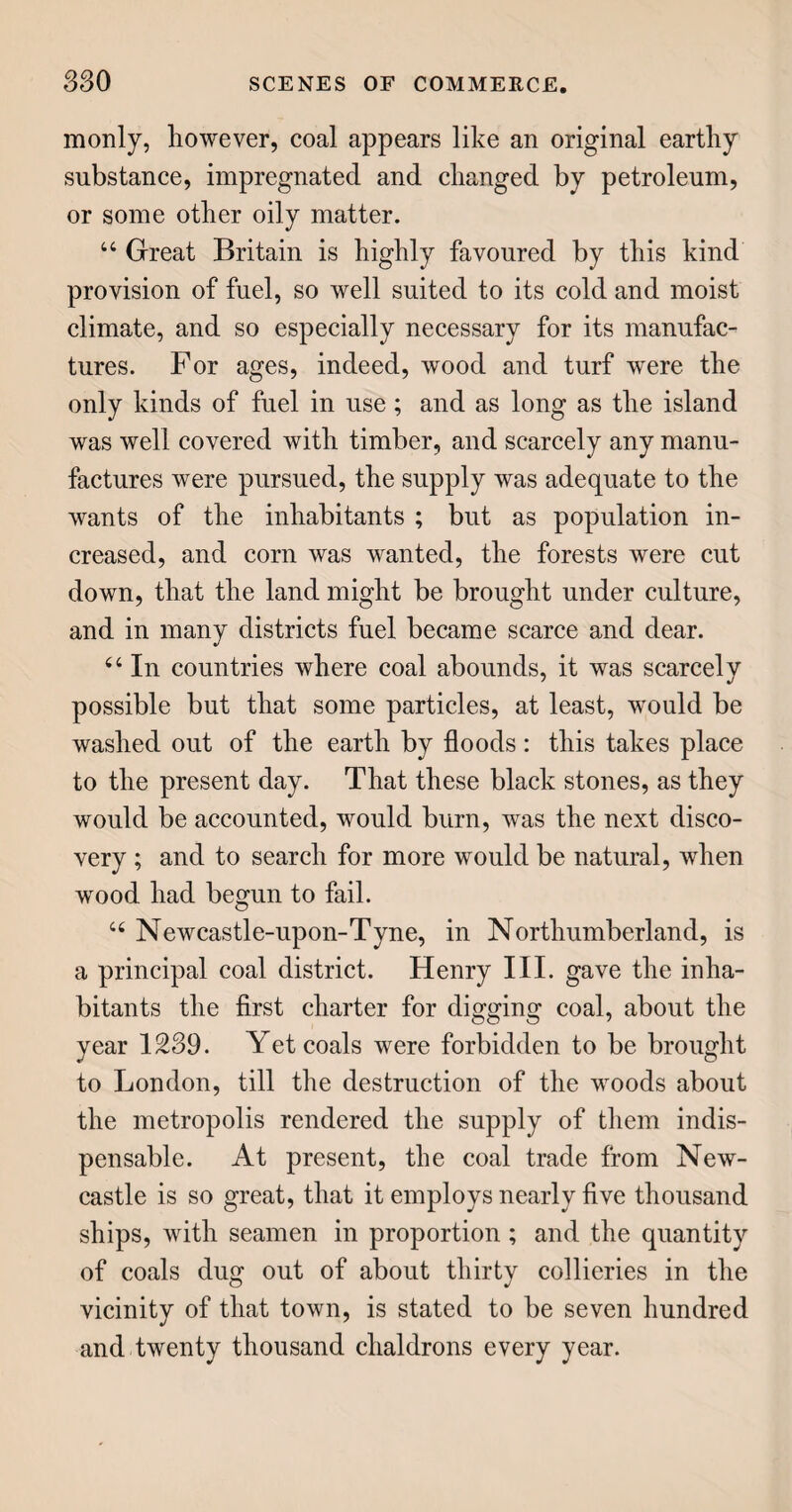 154 fibres are thrown away, and the liquor, which has acquired the appearance of thick milk, or cream, is passed through a hair cloth ; and when it has settled, the clear water is drained off : at the bottom of the vessel a white mass remains, which, after another washing, is dried on sheets in the sun, and is pure starch, or the powder which we call arrow-root. It is said, that the roots of some British reeds and rushes might be converted into a substance having similar properties.” TAMARINDS. The children, during their short visit to the sick chamber, had received from mamma a taste of some very nice Stuff, which she called tamarinds, and they were now desirous to know what it was, for they understood the doctor had sent it; and they could hardly believe that the doctor could make anything but very nasty stuff. 44 The doctor,” said the father, 44 does not make that nice stuff; nor, indeed, has he much to do in making the nasty stuff, as you call the medicines which he sends : he mixes up the latter from various ingredients ready prepared, either by nature or the chemist. The nice stuff, or tamarind, is a fruit, preserved by the art of the confectioner, who, it seems, is a greater favourite with you than either doctor or chemist. 44 Tamarinds are the fruit, or seed, of a tree grow¬ ing in the East and West Indies, as well as in Ara¬ bia, Egypt, and the warmer parts of America. The tree grows to the height of thirty or forty feet, and has some resemblance to the laburnum ; that is, its blossoms are of the pea kind, and the fruit is con-