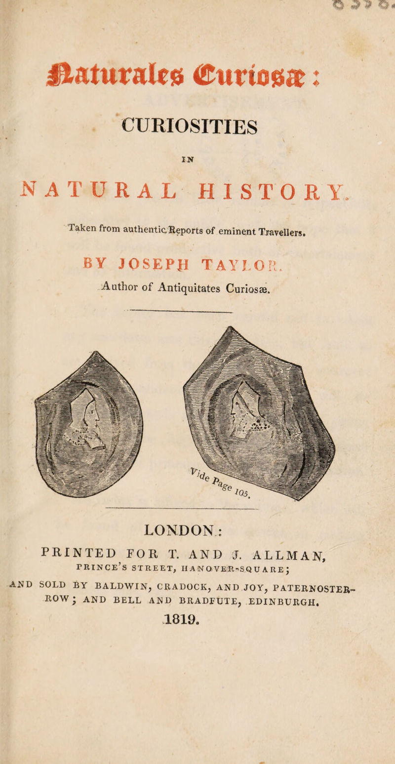 ilaturalcs €nvmm: CURIOSITIES IN natural history laken from authentic Reports of eminent Travellers. BY JOSEPH TAYLOR, Author of Antiquitates Curios®. LONDON: PRINTED FOR T, AND J. ALLMAN, prince’s street, iianover-squ are ; AND SOLD BY BALDWIN, CRADOCK, AND JOY, PATERNOSTER™ ROW; and BELL AND BRADEUTE, EDINBURGH. 1819.