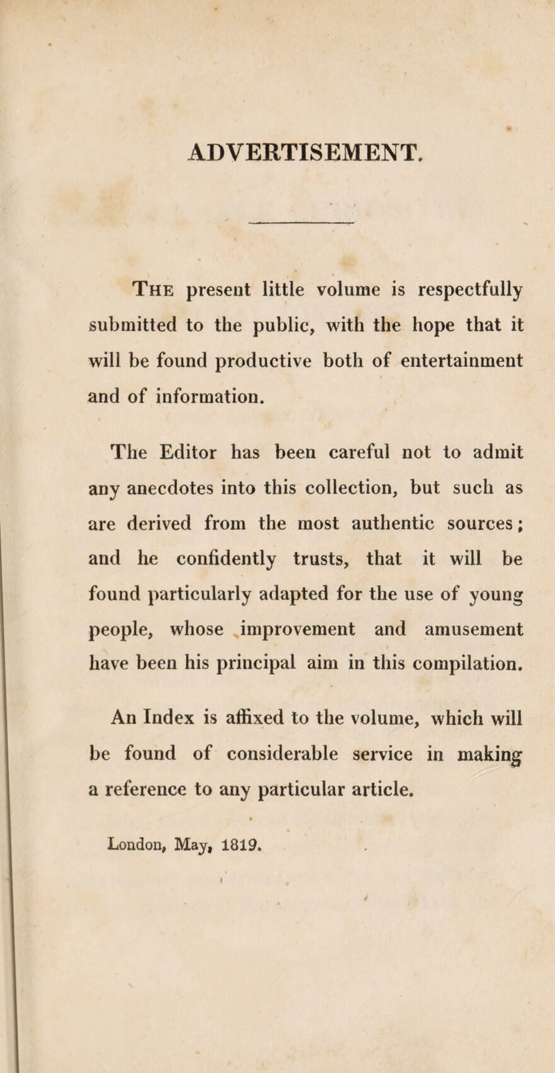 ADVERTISEMENT. The present little volume is respectfully submitted to the public, with the hope that it will be found productive both of entertainment and of information. The Editor has been careful not to admit any anecdotes into this collection, but such as are derived from the most authentic sources; and he confidently trusts, that it will be found particularly adapted for the use of young people, whose improvement and amusement have been his principal aim in this compilation. An Index is affixed to the volume, which will be found of considerable service in making a reference to any particular article. London, May, 1819.