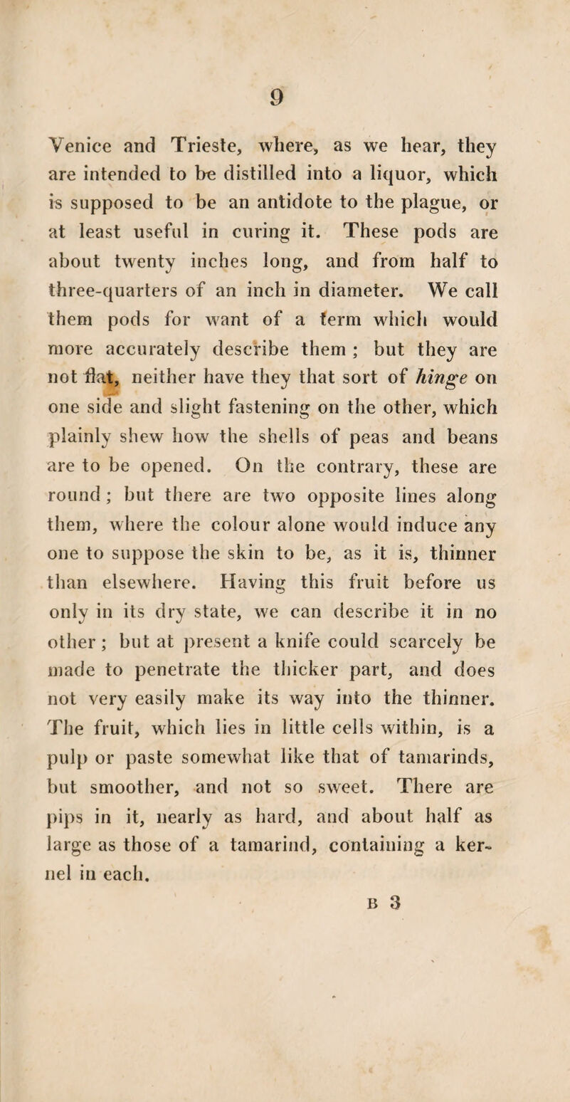Venice and Trieste, where, as we hear, they are intended to he distilled into a liquor, which is supposed to be an antidote to the plague, or at least useful in curing it. These pods are about twenty inches long, and from half to three-quarters of an inch in diameter. We call them pods for want of a term which would more accurately describe them ; but they are not flat, neither have they that sort of hinge on one side and slight fastening on the other, which plainly shew how the shells of peas and beans are to be opened. On the contrary, these are round; but there are two opposite lines along them, where the colour alone would induce any one to suppose the skin to be, as it is, thinner than elsewhere. Having this fruit before us only in its dry state, we can describe it in no other; but at present a knife could scarcely be made to penetrate the thicker part, and does not very easily make its way into the thinner. The fruit, which lies in little cells within, is a pulp or paste somewhat like that of tamarinds, but smoother, and not so sweet. There are pips in it, nearly as hard, and about half as large as those of a tamarind, containing a ker¬ nel in each.