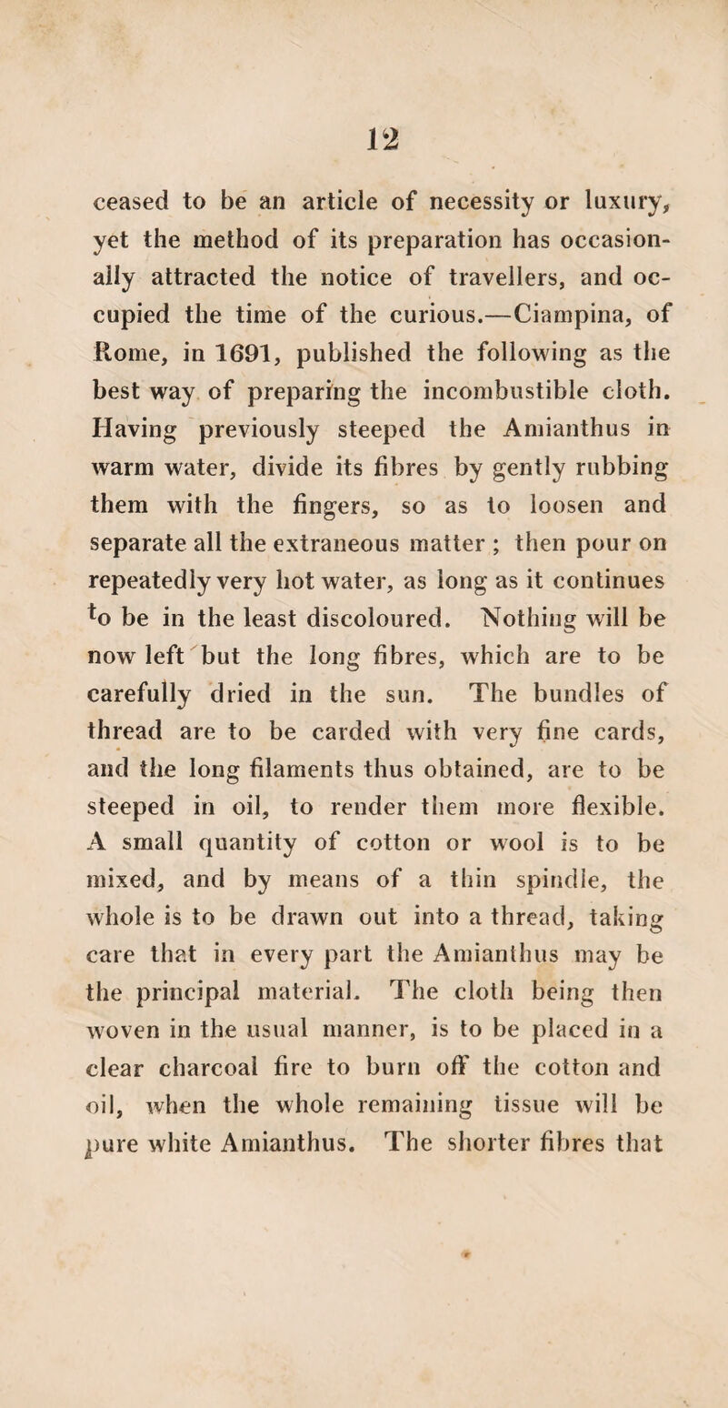 ceased to be an article of necessity or luxury, yet the method of its preparation has occasion¬ ally attracted the notice of travellers, and oc¬ cupied the time of the curious.—Ciampina, of Rome, in 1691, published the following as the best way of preparing the incombustible cloth. Having previously steeped the Amianthus in warm water, divide its fibres by gently rubbing them with the fingers, so as to loosen and separate all the extraneous matter ; then pour on repeatedly very hot water, as long as it continues to be in the least discoloured. Nothing will be now left but the long fibres, which are to be carefully dried in the sun. The bundles of thread are to be carded with very fine cards, and the long filaments thus obtained, are to be steeped in oil, to render them more flexible. A small quantity of cotton or wool is to be mixed, and by means of a thin spindle, the whole is to be drawn out into a thread, taking care that in every part the Amianthus may be the principal material. The cloth being then woven in the usual manner, is to be placed in a clear charcoal fire to burn off the cotton and oil, when the whole remaining tissue will be pure white Amianthus. The shorter fibres that