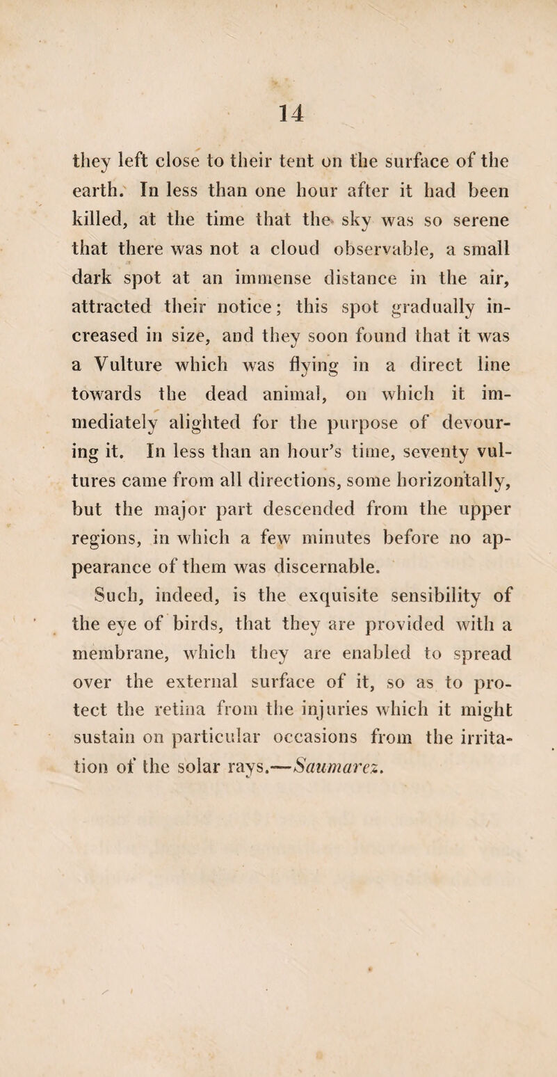 they left close to their tent on the surface of the earth. In less than one hour after it had been killed, at the time that the sky was so serene that there was not a cloud observable, a small dark spot at an immense distance in the air, attracted their notice; this spot gradually in¬ creased in size, and they soon found that it was a Vulture which was flying in a direct line towards the dead animal, on which it im¬ mediately alighted for the purpose of devour¬ ing it. In less than an hour’s time, seventy vul¬ tures came from all directions, some horizontally, but the major part descended from the upper regions, in which a few minutes before no ap¬ pearance of them was discernable. Such, indeed, is the exquisite sensibility of the eye of birds, that they are provided with a membrane, which they are enabled to spread over the external surface of it, so as to pro¬ tect the retina from the injuries which it might sustain on particular occasions from the irrita¬ tion of the solar rays,—Saumarez.