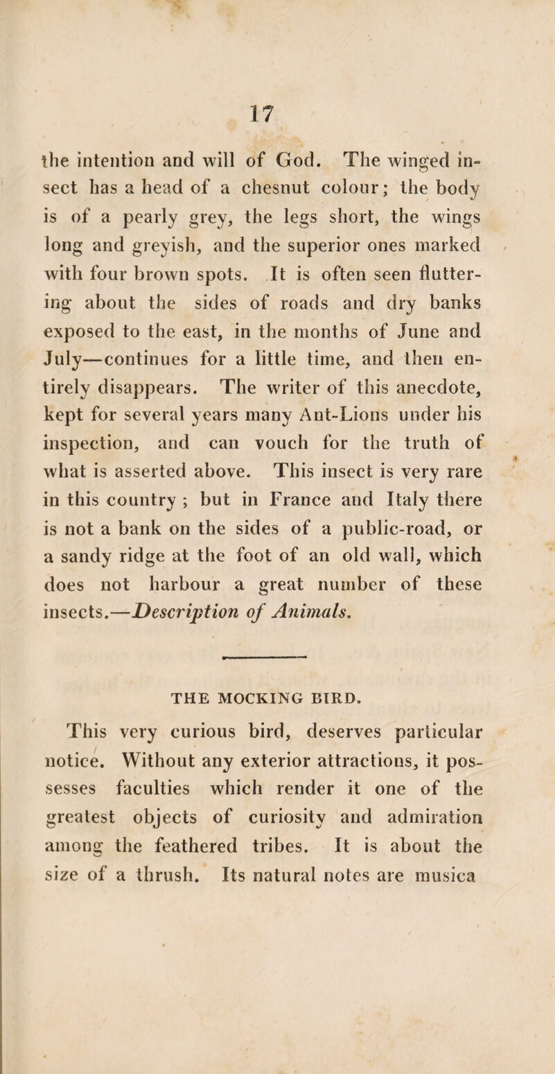 the intention and will of God. The winged in» sect has a head of a chesnut colour; the body is of a pearly grey, the legs short, the wings long and greyish, and the superior ones marked with four brown spots. It is often seen flutter¬ ing about the sides of roads and dry banks exposed to the east, in the months of June and July—continues for a little time, and then en¬ tirely disappears. The writer of this anecdote, kept for several years many Ant-Lions under his inspection, and can vouch for the truth of what is asserted above. This insect is very rare in this country ; but in France aud Italy there is not a bank on the sides of a public-road, or a sandy ridge at the foot of an old wall, which does not harbour a great number of these insects.—Description of Animals. THE MOCKING BIRD. This very curious bird, deserves particular notice. Without any exterior attractions, it pos¬ sesses faculties which render it one of the greatest objects of curiosity and admiration among the feathered tribes. It is about the size of a thrush. Its natural notes are musica