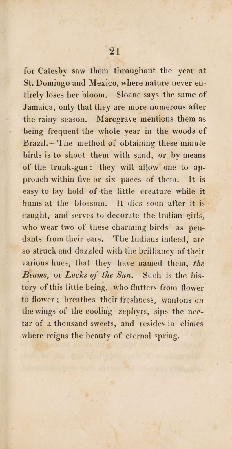 for Catesby saw them throughout the year at St, Domingo and Mexico, where nature never en¬ tirely loses her bloom. Sloane says the same of Jamaica, only that they are more numerous after the rainy season. Marcgrave mentions them as being frequent the whole year in the woods of Brazil.*—The method of obtaining these minute birds is to shoot them with sand, or by means of the trunk-gun: they will allow one to ap¬ proach within five or six paces of them. It is easy to lay hold of the little creature while it hums at the blossom. It dies soon after it is caught, and serves to decorate the Indian girls, who wear two of these charming birds as pen¬ dants from their ears. The Indians indeed, are so struck and dazzled with the brilliancy of their various hues, that they have named them, the Beams, or Locks of the Sun. Such is the his¬ tory of this little bein«f, who flutters from flower to flower ; breathes their freshness, wantons on the wings of the cooling zephyrs, sips the nec¬ tar of a thousand sweets, and resides in climes where reigns the beauty of eternal spring.