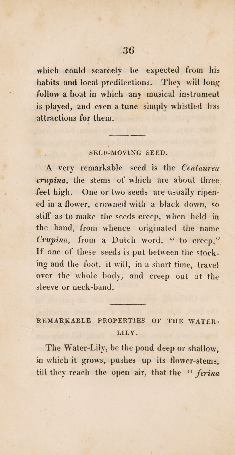 which could scarcely be expected from his habits and local predilections. They will long follow a boat in which any musical instrument is played, and even a tune simply whistled has attractions for them. i SELF-MOVING SEED. A very remarkable seed is the Centaurea crupina, the stems of which are about three feet high. One or two seeds are usually ripen¬ ed in a flower, crowned with a black down, so stiff as to make the seeds creep, when held in the hand, from whence originated the name Crupina, from a Dutch word, “ to creep.” If one of these seeds is put between the stock¬ ing and the foot, it will, in a short time, travel over the whole body, and creep out at the sleeve or neck-band. REMARKABLE PROPERTIES OF THE WATER- LILY. The Water-Lily, be the pond deep or shallow, in which it grows, pushes up its flower-stems, till they reach the open air, that the “ ferina
