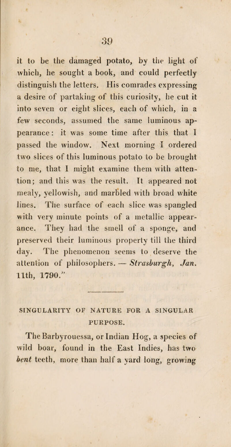 it to be the damaged potato, by the light of which, he sought a book, and could perfectly distinguish the letters. His comrades expressing a desire of partaking of this curiosity, he cut it into seven or eight slices, each of which, in a few seconds, assumed the same luminous ap¬ pearance : it was some time after this that I passed the window. Next morning I ordered two slices of this luminous potato to be brought to me, that I might examine them with atten¬ tion; and this was the result. It appeared not mealy, yellowish, and marbled with broad white lines. The surface of each slice was spangled with very minute points of a metallic appear¬ ance. They had the smell of a sponge, and preserved their luminous property till the third day. The phenomenon seems to deserve the attention of philosophers. — Strasburgh, Jan. 11th, 1790/’ SINGULARITY OF NATURE FOR A SINGULAR PURPOSE. The Barbyrouessa, or Indian Hog, a species of wild boar, found in the East Indies, has two bent teeth, more than half a yard long, growing