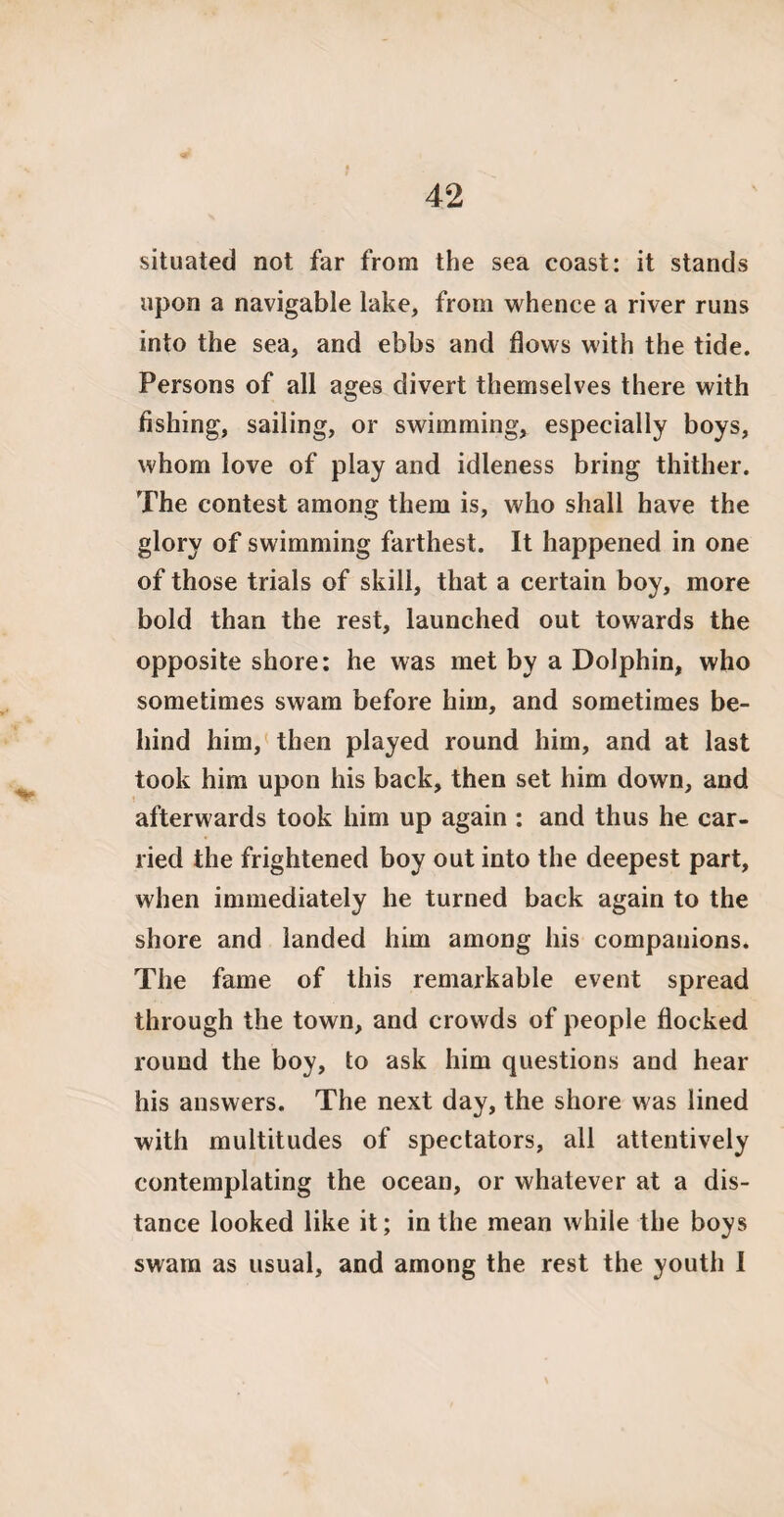 situated not far from the sea coast: it stands upon a navigable lake, from whence a river runs into the sea, and ebbs and flows with the tide. Persons of all ages divert themselves there with fishing, sailing, or swimming, especially boys, whom love of play and idleness bring thither. The contest among them is, who shall have the glory of swimming farthest. It happened in one of those trials of skill, that a certain boy, more bold than the rest, launched out towards the opposite shore: he was met by a Dolphin, who sometimes swam before him, and sometimes be¬ hind him, then played round him, and at last took him upon his back, then set him down, and afterwards took him up again : and thus he car¬ ried the frightened boy out into the deepest part, when immediately he turned back again to the shore and landed him among his companions. The fame of this remarkable event spread through the town, and crowds of people flocked round the boy, to ask him questions and hear his answers. The next day, the shore was lined with multitudes of spectators, all attentively contemplating the ocean, or whatever at a dis¬ tance looked like it; in the mean while the boys swam as usual, and among the rest the youth I